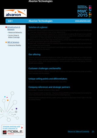 5E81
Schedule meetings with
Israeli companies at
25Return to Table of Contents
MWC
2015
INSPIRED BY
INNOVATION
	Infrastructure &
Network
•	Advanced Networks
•	Carrier Urban &
Indoor Coverage
	VAS & Services
•	Enterprise Mobility
Solution at a glance
•	 Alvarion’s mission: enable customers to overcome the growing challenges of connectivity and
coverage requirements in a fast-driven digital world
•	 Alvarion provides wireless-based end-to-end solutions including HW infrastructure and SW
based applications. It has designed and manufactures a range of Wi-Fi solutions, wireless-
based Point-to-Point and Point-to-Multipoint technologies
•	 Alvarion serves smart cities, high density events, cellular operators and ISPs worldwide as
well as government agencies and enterprises
•	 With over 25,000 sites in over 95 countries, Alvarion’s wireless portfolio has a proven record
of reliability and performance
•	 Alvarion’s wide network of distributers and integrators enables market presence and brand
recognition across the world
Our offering
Tailored solutions based on wireless for smart city applications, stadiums and high density
events. Our solution provides advantages in commercial and technical aspects by optimizing
the solutions’ layers, while always keeping in mind customers’ need for cost saving, revenue
growth and reliability.
Customer challenges and benefits
Unique and powerful outdoor solution which reduces the initial investment while providing
best coverage and throughput.
Unique selling points and differentiators
Outdoor solution, optimal ROI, reduced CAPEX, low OPEX.
Company references and strategic partners
Earthquake / Disaster recovery in Rikei, Japan
City of Houston Builds Smart City - Alvarion’s BreezeMAX® Extreme Provides Connectivity for
Smart City Initiative to Benefit Citizens and Municipal Agencies.
Alvarion build broadband wireless public safety network for Operation Green Light in the city
of Lenexa, Kansas
Alvarion Technologies www.alvarion.com
Alvarion Technologies
 