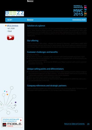 5C81
Schedule meetings with
Israeli companies at
28Return to Table of Contents
MWC
2015
INSPIRED BY
INNOVATION
	VAS & Services
•	IoT / M2M
•	Cloud
Beezz www.beezz.mobi
Solution at a glance
Beezz is a cloud-based solution for data roaming. Beezz gathers MVNO’s and groups them
into a “Data-Roaming Mega Customer”, delivering them to you. You provide the data radio
infrastructure and we enable them to receive direct data roaming services through our systems,
with no technological or marketing effort on your behalf, increasing your revenue stream
significantly.
Our offering
MVNO subscribers who travel – whether for tourism or business - don’t have a viable data
roaming solution abroad. Up till now, for many reasons, they weren’t optional customers for you,
even though they’re a growing market. It’s time to make them your innovative revenue stream.
Customer challenges and benefits
Benefits for MNOs:
•	 New Revenue Source – engaging with customers who previously were out of your reach
•	 No Technical Resources Required – Our technology is compatible with all infrastructures, you
just provide the connectivity
•	 Effortless Marketing – We bring the MVNO’s as a Mega Customer with a zero customer
acquisition cost to you
Unique selling points and differentiators
•	 Currently there are no existing providers of direct data roaming solutions. Beezz brings an
unconventional approach to data roaming - providing MVNO’s with access to previously
unattainable customers and a window to new market segments
•	 Beezz is a cloud-based solution for data roaming
•	 Beezz take care of the technical implementation and support at no additional cost to you –
you just provide the connectivity
Company references and strategic partners
Beezz is already engaged with MNOs and MVNO’s from around the globe. Partnership and
interaction with leading operators in US, Europe, Israel, China and Philippines.
Beezz
 
