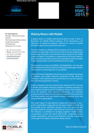 Schedule meetings with
Israeli companies at
3Return to Table of Contents
MWC
2015
INSPIRED BY
INNOVATION
Making Waves with Mobile
A global leader in mobile telecommunications, Israel is back in
Barcelona for Mobile World Congress 2015 presenting a full
spectrum of advanced solutions tailored for carriers, content
providers, app stores, enterprises and users.
The Israel Pavilion at Mobile World Congress 2015 will provide a
centrally located, high profile venue for 66 of Israel’s leading high
technology companies, presenting the latest solutions for mobile
communications. The pavilion is organized by The Israel Export &
InternationalCooperationInstituteincooperationwiththeForeign
Trade Administration of the Israel Ministry of Economy.
This year we are showcasing ISRAEL: StartAppNation, our own app
storewithIsrael’shottestandmostintriguingmobileapps.Visitors
can experience these apps live in our pavilion.
The Israel Pavilion highlights infrastructure and support hardware
& software that enable efficient conversion to the latest LTE
networks, while optimizing the performance of current systems,
thus maximizing operator revenue.
Israeli companies will also demonstrate advanced OTT, security,
m-health and mobile marketing solutions enabling operators to
best adapt to changing market conditions. Many Israeli exhibitors
focus on handsets, with advanced microchips and software
productsenhancingthefunctionalityandusabilityofsmartphones.
The Israel pavilion will also feature content, roaming, cloud and
music sharing applications.
The Israel Export & International Cooperation Institute, a non-
profit organization supported by the government of Israel and
the private sector, facilitates business ties, joint ventures and
strategic alliances between international and Israeli companies.
The Institute is committed to bringing together mobile-centric
corporations around the world with Israeli companies whose
mobile applications, services and platforms provide a business
advantage in the highly competitive mobile market.
Mr. Ohad Kogeman
Manager , Telecommunication
Industry
The Israel Export & International
Cooperation Institute
29 Hamered St.
Tel Aviv 6812511, Israel
▪ Tel +972 3 514 2931
▪ Mobile +972 53 77 777 96
▪ Fax +972 3 514 2881
▪ ohadk@export.gov.il
▪ www.export.gov.il
Return to Table of Contents
Making Waves with Mobile
 