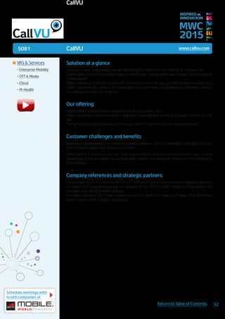 5D81
Schedule meetings with
Israeli companies at
32Return to Table of Contents
MWC
2015
INSPIRED BY
INNOVATION
	VAS & Services
•	Enterprise Mobility
•	OTT & Media
•	Cloud
•	M-Health
CallVU www.callvu.com
Solution at a glance
invented a new media where we literally bring the internet to the context of a phone call.
CallVU adds a rich visual content layer to mobile calls, changing the way humans and businesses
communicate.
When making a REGULAR phone call (no need to enter an app, just dial as you normally do),
CallVU automatically opens a rich visual layer on your phone, simultaneously to the voice menus.
Everything you hear, you now see.
Our offering
CallVU offers a subscription model based on concurrent calls.
CallVU is stateless therefore easily integrates to any IVR and serves as a “touch-screen” for the
IVR.
The IVR orchestrates both voice and visuals (via the CallVU cloud/on-premise server).
Customer challenges and benefits
Nothing in the experience of customers calling customer-care has changed in the past 40 years
and communications was all based on voice.
With CallVU, customers can see, hear, touch, better interact with customer-care, taking
advantage of the automatic visual layer and constant streaming of contextual rich content to
their phones.
Company references and strategic partners
Established in 2012, winners of the 2013 MasterCard Global Innovation Award, winners
of Israel’s 2015 promising start-up, winners of the 2014 Credit-Suisse startup award, the
company has raised 4 million dollars.
In production since 2013 with companies such as American-Express, Orange, PLDT, BT, Smart,
MasterCard and more banks and telcos.
CallVU
 