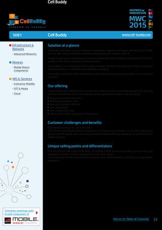 5D81
Schedule meetings with
Israeli companies at
33Return to Table of Contents
MWC
2015
INSPIRED BY
INNOVATION
	Infrastructure &
Network
•	Advanced Networks
	Devices
•	Mobile Device
Components
	VAS & Services
•	Enterprise Mobility
•	OTT & Media
•	Cloud
Solution at a glance
Cell Buddy developed a secure SIM and a marketplace app for selecting & activating local mobile
voice & data plans, anywhere, anytime, while keeping the original caller ID.
Today, shopping for mobile plans is a hassle, especially while traveling, making the $1.5 trillion
mobile traffic market inefficient and expensive.
Cell Buddy’s zero integration technology, enables operators to easily sell online, instead of
spending billions in ineffective and untimely marketing.
Cell buddy’s patented SIM, embedded in a portable hotspot is now available for us to freely
connect!
Our offering
Transforming the mobile traffic market from offline to online, allowing operators to sell and
activate SIM services online. Eliminating marketing and distribution costs including:
•	 Exposure to new customers
•	 Reduce acquisition costs
•	 Improve customer offering
•	 Zero integration
•	 Zero distribution cost
•	 Simple and Flexible package configuration
Customer challenges and benefits
Our market consists of 3.5B GSM users.
40% of them are dissatisfied and would like to change their provider or plan but unwilling to
go through the hassle, and 1.2B annual travelers having difficulty shopping for preferred local
mobile services.
Unique selling points and differentiators
Due to current SIM card constraints, all mobile traffic service providers and carriers pre
negotiate on behalf of their customers for the “best” deals.
This is because the SIM card is locked to one provider and customers can’t freely or easily switch
providers.
Cell Buddy www.cell-buddy.com
f r e e d o m t o c o n n e c t
Cell Buddy
 