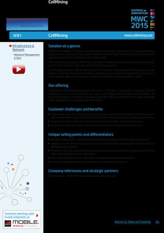 5F81
Schedule meetings with
Israeli companies at
36Return to Table of Contents
MWC
2015
INSPIRED BY
INNOVATION
	Infrastructure &
Network
•	Network Management
& QoS
Solution at a glance
CellMining’s solution is unique in analyzing real subscriber information. Leveraging powerful
algorithms to determine subscriber behavior and trends, CellMining performs network
optimization that is truly tuned to subscriber needs.
The unique technology of CellMining is agnostic to network vendors and technologies (2G,3G
and 4G/LTE) and inter-operates with all types of equipment.
CellMining Behaviour-Based SON solution is the most comprehensive SON solution in the
market, consisting of advanced network optimization and subscriber experience modules. It is
a field proven, operational solution, selected by wireless carriers around the globe.
Our offering
CellMining’s SONATA Suite provides its users – CTO offi ce exeutives , managers and RF
engineers, a rich set of modules for open- and closed loop network optimization. Its
functionality spans from basic SON capabilities like ANR, Load Balancing, through advanced
SON capabilities such as Duplication Resolution.
Customer challenges and benefits
•	 Significant costs on infrastructure to maintain and improve network performance in
environment where load of data and voice on the existing network is growing significantly.
•	 Engineering efforts and costs spent on manual data analysis and physical testing
•	 Long time to make an impact thereby risking subscriber dissatisfaction and churn
Unique selling points and differentiators
•	 Behavior-Based SON - the only SON solution that analyzes real subscriber experience
•	 Agnostic to the network equipment, network vendor and supports SON functionality for
Heterogenous networks
•	 Provides a rich set of modules and functionality spanning from basic to advanced SON and
other network optimization capabilities
•	 Real-time network resource allocation to support unexpected congestion
•	 Consistent management and configuration module across the suite
Company references and strategic partners
Cellcom Israel – refer to PR on website www.cellmining.com
CellMining www.cellmining.com
CellMining
 