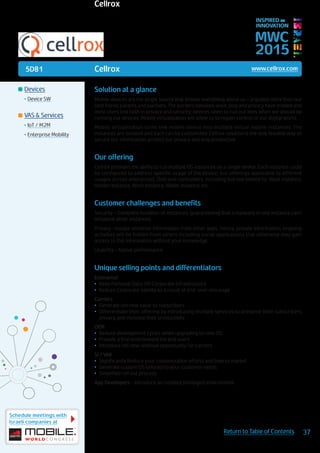 5D81
Schedule meetings with
Israeli companies at
37Return to Table of Contents
MWC
2015
INSPIRED BY
INNOVATION
	Devices
•	Device SW
	VAS & Services
•	IoT / M2M
•	Enterprise Mobility
Solution at a glance
Mobile devices are the single source that ‘knows’ everything about us – arguably more than our
best friend, parents and partners. The borders between work, play and privacy have eroded and
most users lost faith in privacy and security; devices seem to run our lives when we should be
running our devices. Mobile virtualization will allow us to regain control of our digital world.
Mobile virtualization turns one mobile device into multiple virtual mobile instances. The
instances are isolated and each can be customized. Cellrox solution is the only feasible way to
secure our information, protect our privacy and stay productive.
Our offering
Cellrox provides the ability to run multiple OS instances on a single device. Each instance could
be configured to address specific usage of the device; our offerings applicable to different
usages across enterprises, DoD and consumers, including but not limited to: Vault instance,
Hidden Instance, Work Instance, Wallet instance, etc.
Customer challenges and benefits
Security – Complete isolation of instances, guaranteeing that a malware in one instance can’t
influence other instances.
Privacy –isolate sensitive information from other apps. Hence, private information, ongoing
activities will be hidden from others including social applications that otherwise may gain
access to this information without your knowledge
Usability – Native performance
Unique selling points and differentiators
Enterprise:
•	 Keep Personal Data Off Corporate Infrastructure
•	 Reduce Corporate liability as a result of end-user misusage
Carriers
•	 Generate net new value to subscribers
•	 Differentiate their offering by introducing multiple services to preserve their subscribers
privacy, and increase their productivity
OEM
•	 Reduce development cycles when upgrading to new OS
•	 Provide a trial environment for end users
•	 Introduce net new revenue opportunity for carriers
SI / VAR
•	 Significantly Reduce your customization efforts and time to market
•	 Generate custom OS tailored to your customer needs
•	 Simplified roll out process
App Developers – Introduce an isolated privileged environment
Cellrox www.cellrox.com
Cellrox
 