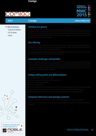 5C81
Schedule meetings with
Israeli companies at
38Return to Table of Contents
MWC
2015
INSPIRED BY
INNOVATION
	VAS & Services
•	Enterprise Mobility
•	OTT & Media
•	Cloud
Solution at a glance
Comigo’s cutting-edge TV platform allows pay-TV operators to offer exciting TV experience on
any device (TVs, smartphones and tablets). Through advanced personal viewing experience,
social features and video-related interactive applications, Comigo platform dramatically
increases content consumption and stimulates viewer engagement, leading to new revenue
opportunities for pay-TV operators.
Our offering
The heart of Comigo platform is a cloud-based back-end solution, fully controlled by the Pay-
TV operator. Comigo’s back-end can be integrated easily to different client-based solutions as
well as to the Service Provider’s existing systems.
Comigo provides client-based solutions for smartphones, tablets and SW solutions for Android-
based Set-Top-Boxes (with HEVC Android-based STB).
Customer challenges and benefits
Built on extensive experience in consumer-electronic devices and mobile platforms, Comigo
makes it easier for operators to maximize business opportunities: quickly launch an innovative
multi-screen TV solution, acquire new customers, boost ARPU and increase customers’
engagement. Comigo’s insights & analytics tools enable the operator to optimize its TV service,
and generate micro-targeted campaigns.
Unique selling points and differentiators
•	 Comprehensive, feature rich solution
•	 Exceptional personal and social TV experience
•	 Super-intuitive user interface
•	 Multiscreen platform
•	 Cloud-based back-end solution, fully controlled by the operator, offering extensive flexibility
•	 Most advance interactive social features which offers new revenue opportunities
•	 Strong analytics capabilities which enable micro target marketing opportunities
Company references and strategic partners
Comigo has various customers in Europe, Central America, North America and APAC.
We have partners with different solutions providers, STB manufacturers and Sis to provide e2e
solution.
Comigo www.comigo.com
Comigo
 