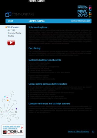 5D81
Schedule meetings with
Israeli companies at
39Return to Table of Contents
MWC
2015
INSPIRED BY
INNOVATION
	VAS & Services
•	IoT / M2M
•	Enterprise Mobility
•	Big Data
Solution at a glance
CommuniTake crafts care solutions to provide people and businesses with the best mobile use.
We unify multiple support tools with remote control technology and users’ self-reliance. The
CommuniTake Care suite contains a device monitoring application; self-troubleshooting portal;
social self-service tool; mobile experience analytics; big-data readiness; In-Store Care solution;
and remote control technology over mobile devices and Android machines. Our platform (1) turns
support to be the hallmark of a successful service provider, (2) improves support metrics, (3)
reduces support outlays, (4) and effectively delivers seamless device performance. Our products
are deployed by leading operators and businesses worldwide.
Our offering
The CommuniTake mobile care solution delivers optimized support, reduced support outlays
and seamless mobile device performance. Our proven success features superior technology;
advanced functionality; flexible delivery methods; and a white label model.
Customer challenges and benefits
Reduces mobile support outlays
•	 Improves support metrics
•	 Shifts support load to self-service channels
•	 Pioneers social self-reliance
•	 Lessens recalls and onsite travel
•	 Provides single point of control over in-store demo devices
Increases device performance
•	 Minimizes devices’ idle time
•	 Improves mobile experience visibility
Unique selling points and differentiators
•	 The world’s only care suite that unifies multiple support solutions: on-device app; support
portal; community support; big data readiness; and remote control technology
•	 The most results proven support suite
•	 The best market coverage for remote control over mobile devices.
•	 Innovative social self-service solution
•	 Single point of control over in-store demo devices
•	 Unique mobile experience data for enhancing big data
Company references and strategic partners
CommuniTake’s products are deployed by foremost operators and businesses worldwide. Our
customers include Telefonica (Spain); Bell Canada; Personal Argentina; Tata (India); Vodafone
(Spain); PTAC (China) and many more. We partner with leading service providers such as
Amdocs, HP and Tech Mahindra.
COMMUNITAKE www.communitake.com
COMMUNITAKE
 