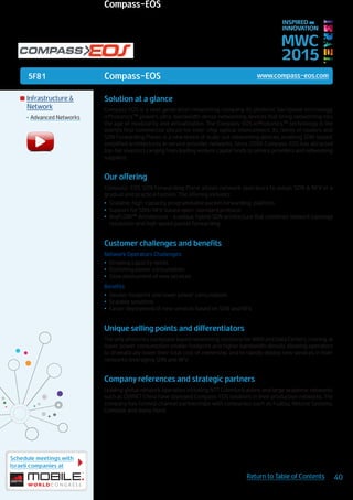 5F81
Schedule meetings with
Israeli companies at
40Return to Table of Contents
MWC
2015
INSPIRED BY
INNOVATION
	Infrastructure &
Network
•	Advanced Networks
Solution at a glance
Compass EOS is a next generation networking company. Its photonic backplane technology,
icPhotonics™ powers ultra-bandwidth dense networking devices that bring networking into
the age of modularity and virtualization. The Compass-EOS icPhotonics™ technology is the
world’s first commercial silicon for inter-chip optical interconnect. Its family of routers and
SDN Forwarding Planes is a new breed of scale-out networking devices, enabling SDN-based,
simplified architectures in service provider networks. Since 2006 Compass-EOS has attracted
top-tier investors ranging from leading venture capital funds to service providers and networking
suppliers.
Our offering
Compass-EOS SDN Forwarding Plane allows network operators to adopt SDN & NFV in a
gradual and practical fashion. The offering includes:
•	 Scalable, high-capacity, programmable packet forwarding platform
•	 Support for SDN/NFV-based open-standard protocol
•	 AnyFLOW™ Architecture - a unique, hybrid SDN architecture that combines network topology
resolution and high speed packet forwarding
Customer challenges and benefits
Network Operators Challenges:
•	 Growing capacity needs
•	 Rocketing power consumption
•	 Slow deployment of new services
Benefits:
•	 Smaller footprint and lower power consumption
•	 Scalable solutions
•	 Faster deployment of new services based on SDN and NFV.
Unique selling points and differentiators
The only photonics backplane based networking solutions for WAN and Data Centers, running at
lower power consumption smaller footprint and higher bandwidth density allowing operators
to dramatically lower their total cost of ownership and to rapidly deploy new services in their
networks leveraging SDN and NFV.
Company references and strategic partners
Leading global network operators including NTT Communications and large academic networks
such as CERNET China have deployed Compass-EOS solutions in their production networks. The
company has formed channel partnerships with companies such as Fujitsu, Netone Systems,
Comdate and many more.
Compass-EOS www.compass-eos.com
Compass-EOS
 