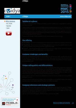 5D81
Schedule meetings with
Israeli companies at
43Return to Table of Contents
MWC
2015
INSPIRED BY
INNOVATION
	VAS & Services
•	IoT / M2M
•	Big Data
•	Cyber
Solution at a glance
cVidya is a leading provider of Revenue Analytics solutions based on our unique domain expertise
and best practices.
cVidya supplies communications and digital service providers with an end-to-end offering based
on big data technologies with our business and industry know-how embedded in each solution.
cVidya offers solutions in the areas of Revenue Assurance and Fraud Management that protect
business and minimize risks; and Marketing Analytics, enabling our customers to grow, generate
revenues and expand their business.
Follow us on Linkedin, Twitter, Facebook or visit www.cvidya.com and YouTube.
Our offering
•	 MoneyMap® - An end-to-end Revenue Assurance product addressing revenue-related risks
•	 FraudView® - A comprehensive Fraud Management product that investigates, detects, and
prevents threats from internal, external, and partner fraud
•	 Enrich™ - Marketing Analytics solution that offers packages of pre-modeled big data
analytics that provide marketers with actionable insights
Customer challenges and benefits
With the new challenges such as LTE rollouts, Machine-to-Machine, cyber security, and increase
in the volumes of data, CSPs are pressured to find new ways to protect their business from
revenue leakage and fraud, and grow business by monetizing data utilizing through big data
BI and analytics tools.
Unique selling points and differentiators
cVidya’s unified data processing platform was developed leveraging expertise acquired at
hundreds of projects with over 150 operators worldwide. This unique data processing platform
collects aggregates and analyzes big data utilizing an extensive library of APIs and formats.
The data analysis platform generates both insight and action per predefined use cases such as
Revenue Assurance, Fraud Management, Marketing Analytics and more.
cVidya offers a range of services for business consulting, training, maintenance & support or
Managed Services.
cVidya’s solutions suite serves all types of service providers including fixed, mobile, international
carriers, triple/quad-play, as well as TV, cable, and media operators.
Company references and strategic partners
Customers list include AT&T, Sprint, Bell, Rogers, Vodafone, Orange, British Telecom, O2, T-Mobile,
EverythingEverywhere, Cable&Wireless, Deutsche Telecom, France Telecom, BICS, Telecom Italia,
Telia, Telenor, Telefonica, RosTelecom, Kyivstar, Movistar, Vivo, Telecom Argentina, MTN, Airtel,
MobiFone, Bayan, Globe, CAT, Three, and more.
Partners list include IBM, Huawei, Oracle, Amdocs, Ericsson, Atos, PWC.
cVidya www.cvidya.com
cVidya
 