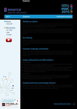 5E71
Schedule meetings with
Israeli companies at
44Return to Table of Contents
MWC
2015
INSPIRED BY
INNOVATION
	Devices
•	Device SW
	VAS & Services
•	IoT / M2M
•	Cyber
•	M-Health
Solution at a glance
Our smart home, security and home care solutions enable service providers to enrich
their customers’ lives through the Internet of things to enjoy a better life and embrace new
possibilities by remotely managing their day-to-day activities.
We provide end-to-end connected solutions for security, communication and healthcare,
supporting our partners not only with our equipment, but with professional services, cloud
and hosting services, go-to-market strategies and planning, as well as operations and logistics
services.
Our offering
Essence provides award winning connected living solutions that bring practical applications
of the internet of things into every home. Our offerings include simple to use, affordable and
seamless solutions for home security, smart home and home care services for the elderly
population.
Customer challenges and benefits
We provide security, communication, and healthcare service providers smart solutions with
simple user experience, elegant design, and high quality. Every Essence solution is modular,
scalable, and a growth driver. Essence lets you better your customers’ lives while you better
your business.
Unique selling points and differentiators
WeR@Home™
•	 Transforms the users’ experience, allowing them to fully control their homes with automated
Smart Rules - triggering multiple actions at a single touch
•	 Experience the full connected living experience with super-intuitive Mobile Apps that
seamlessly allow users to monitor and control their connected home from anywhere
•	 Advanced tools to for service providers to remotely assist their customers, software upgrades
and provide professional security services
Care@Home™
•	 Personalized and proactive care - allowing senior citizens to age at home independently
•	 Seamless monitoring - range of devices that seamlessly track the resident’s behavior
•	 Monitoring apps with smart alerts for family member
Company references and strategic partners
Essence has a 20 year track record selling M2M solutions for the residential market. We
have over 10 million devices installed in more than 1 million homes around the world. Tier 1
customers include Securitas Direct, G4S Telecom Italia and others.
Essence www.essence-grp.com
Essence
 