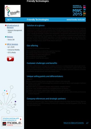 5E71
Schedule meetings with
Israeli companies at
47Return to Table of Contents
MWC
2015
INSPIRED BY
INNOVATION
	Infrastructure &
Network
•	Network Management
& QoS
	Devices
•	Device SW
	VAS & Services
•	IoT / M2M
•	Enterprise Mobility
•	OTT & Media
Solution at a glance
Friendly Technologies provides unified device management solutions that improve customer
experience for mobile and fixed operators. Our Friendly solutions streamline the entire broadband
service life cycle, enabling operators to increase customer satisfaction while reducing operational
costs. Friendly Technologies simplifies the deployment, management and monitoring of Data, VoIP,
IPTV & IoT/M2M services. Our innovative, carrier-class products are built on industry standards,
such as TR-069, OMA-DM, SNMP and others. Friendly’s solutions manage various devices: RG/
iAd, xDSL Routers, Home Gateway, IPTV STBs (including OTT), ATA, VoIP Phones, WiFi, femtocells,
dongles, storage devices, Smart Home devices and more.
Our offering
Friendly’s product portfolio includes:
•	 FriendlyTR69 Device & Home Management Solution
•	 Friendly Mobile Device Management (MDM)
•	 Friendly4G LTE Device Management
•	 FriendlyQoE Monitoring PRO
•	 Friendly IoT/M2M Infrastructure
Customer challenges and benefits
Friendly’s unified device management solution portfolio is a comprehensive, robust and carrier-
class solution enabling rapid deployment and seamless, cost-effective support of Data, VoIP,
IPTV and Connected Home services. Friendly’s solution enables operators improve customer
experience, cut operational costs and reduce churn..
Unique selling points and differentiators
Why Us?
•	 Most widely installed device management software internationally
•	 Unique Smart LayerTM technology that connects any type of device and manages it without
extra manual work
•	 Check with our customers! Flexible and customer-oriented service
•	 Carrier-class, scalable solution for managing millions of devices
•	 Feature-rich solution supporting all devices, services and networks
•	 Easiest device management system to deploy, integrate and use, with minimal professional
services required
Company references and strategic partners
Among our customers are: TRUE Thailand, Reliance Industries India, Beeline Russia, Telekom
Romania, Bezeq Israel, ETB Colombia, Plusnet (a BT company), Starhub Singapore, MTN, Tiscaly
Italy and many others.
Friendly Technologies www.friendly-tech.com
Friendly Technologies
 