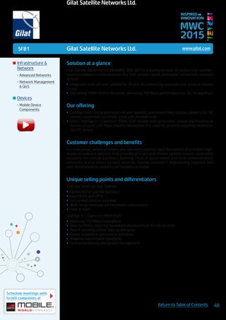 5F81
Schedule meetings with
Israeli companies at
48Return to Table of Contents
MWC
2015
INSPIRED BY
INNOVATION
	Infrastructure &
Network
•	Advanced Networks
•	Network Management
& QoS
	Devices
•	Mobile Device
Components
Solution at a glance
Gilat Satellite Networks Ltd. (NASDAQ, TASE: GILT) is a leading provider of products for satellite-
based broadband communications. Our field-proven, rapidly deployable connectivity solutions
include:
•	 Integrated small cell over satellite for 2G and 3G, connecting unserved rural areas at minimal
cost
•	 The fastest TDMA VSAT in the world, delivering 200 Mbps performance for 3G/4G backhaul
Our offering
•	 CellEdge, Gilat’s integrated small cell over satellite rural connectivity solution, delivers 2G/3G
cellular connectivity to remote areas with minimal costs
•	 Gilat’s SkyEdge II-c Capricorn TDMA VSAT enable next generation cellular backhauling at
speeds of up to 200 Mbps. Rapidly deployable, it is ideal for projects requiring immediate
3G/LTE service
Customer challenges and benefits
For enterprises, service providers and operators seeking rapid deployment of a reliable, high-
quality broadband network, Gilat provides efficient and reliable satellite-based connectivity
solutions for cellular backhaul, banking, retail, e-government and rural communication
networks. It also offers turnkey services, freeing customers’ engineering, logistics and
operations teams to support core business activities.
Unique selling points and differentiators
CellEdge Small Cell over Satellite:
•	 Optimized for satellite backhaul
•	 Low CAPEX and OPEX
•	 Full turnkey solution available
•	 Wide range coverage yet low power consumption
•	 Field-proven
SkyEdge II-c Capricorn TMDA VSAT:
•	 Blistering 200 Mbps throughput
•	 Ideal for MNOs requiring immediate deployment of 3G/4G services
•	 Patent-pending cellular data acceleration
•	 Simple installation and service activation
•	 Adaptive transmission standards
•	 Central monitoring and service management
Gilat Satellite Networks Ltd. www.gilat.com
Gilat Satellite Networks Ltd.
 