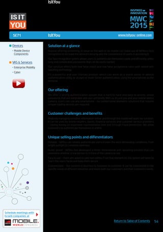 5E71
Schedule meetings with
Israeli companies at
54Return to Table of Contents
MWC
2015
INSPIRED BY
INNOVATION
	Devices
•	Mobile Device
Components
	VAS & Services
•	Enterprise Mobility
•	Cyber
IsItYou www.isityou-online.com
Solution at a glance
Anyone offering something of value on the web or on mobile can make use of IsItYou’s face
recognition to increase the service’s security and the convenience of users in accessing it.
Our face recognition system allows users to authenticate themselves easily and efficiently, unlike
long and complicated passwords that can be easily hacked.
Our solution offers both low false reject and low false acceptance rates with added anti
spoofing technology.
It’s a powerful and user friendly product which can work as a stand-alone, in-device
authentication utility, or as part of multi-factor authentication, using the smartphone as the
terminal.
Our offering
We offer a strong authentication system that is hard to hack and easy to access, unlike
passwords that are vulnerable and user unfriendly. With us, it’s just you and your mobile device
camera. Users can use any smartphone - no cumbersome biometric solutions that require
unique reading devices are required.
Customer challenges and benefits
Anybody managing sensitive information online and through the mobile will want our solution.
It can be used by online retailers, banks, financial services and customer service providers
– saving money on expensive representative time and through fraud prevention. We allow
customers to authenticate themselves in a blink.
Unique selling points and differentiators
Reliable - IsItYou can reliably authenticate users in even the most demanding conditions, from
bright sunlight to complete darkness.
Bullet-proof - IsItYou has developed a three-dimensional anti-spoofing solution that can
determine whether a real person is in front of the camera or not.
Easy to use - Users are asked to take two selfies. From that moment on, the system will work to
‘learn’ the users’ faces and keep them secure.
Customizable - Our solution is business to business to customer. It can be customized to the
specific needs of different industries and meets both our customers and their customers’ needs.
IsItYou
 
