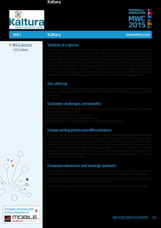 5F81
Schedule meetings with
Israeli companies at
55Return to Table of Contents
MWC
2015
INSPIRED BY
INNOVATION
	VAS & Services
•	OTT & Media
Kaltura www.kaltura.com
Solution at a glance
Kaltura provides the world’s first Open Source Online Video Platform. Over 150,000 media/
entertainment companies, enterprises, SMBs, educational institutions, service-providers,
platform vendors, and system integrators use Kaltura’s flexible platform to enhance their
websites, web-services, and web-platforms with advanced customized video, photo and audio
functionalities. Kaltura’s features and products enable easy deployment of custom workflows
involving video creation, ingestion, publishing, management, syndication, engagement,
monetization and analysis. Kaltura OTT-TV provides an end-to-end turnkey solution for pay
OTT-TV including: streaming, hosting, transcoding, analytics, ad-serving, DRM, monetization,
personalization, household management, business rules, UX and front end applications.
Our offering
Kaltura provides the first open-source platform for the creation and consumption of video
and rich-media web applications for enterprises, educational institutions, operators and media
companies.
Customer challenges and benefits
•	 Implementing a cross-organization media strategy that will cover all of my needs as a media
and entertainment company
•	 Deploying with a fast time to market
•	 Hollywood compliance for content security
•	 Realizing the concepts of interactive and social video experiences
Unique selling points and differentiators
Kaltura’s platform is unique due to its flexibility/modularity, allowing organizations to tweak
Kaltura’s solutions to fit their needs. Kaltura provides a framework for developing video
applications, and not just a closed-box online video platform. Kaltura is the only video
platform that can be deployed as a SaaS solution, hosted on the premises or on the cloud and
can be seamlessly integrated with any existing systems within an organization. Additional
differentiators include tools dedicated to successful implementation for broadcasters
and media/entertainment companies for social and personal premium pay OTT-TV, with an
exceptionally fast time to market.
Company references and strategic partners
Company references: MediaCorp, Eutelsat KabelKiosk, yes Satellite, Solar, Cinepolis, Astra Zeneca,
Nestle, nacamar, Internet Broadcasting, HBO, Best Buy, Cornell University, Universal, Dogus
Main partners: Akamai, Adobe, Amazon, ATOS, Blackboard, Desire2Learn, Google, Intercall,
Remote-Learner, rSmart, Siemens, Unicon, and many more
Investors: Intel Capital, Avalon Ventures, .406 Ventures, Nexus Ventures, Silicon Valley Bank
Kaltura
 