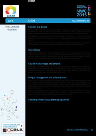 5D81
Schedule meetings with
Israeli companies at
56Return to Table of Contents
MWC
2015
INSPIRED BY
INNOVATION
	VAS & Services
•	OTT & Media
KIDOZ http://www,kidoz.net
Solution at a glance
KIDOZ is making the mobile experience right for kids. We are a safe discovery platform for
children with a huge library of pre-approved apps, games and videos. Smart Content engine
tailors content recommendations for children based on contextual and behavioral factors.
With an ever-growing userbase which has passed 2 million families and unprecedented
engagement rates, KIDOZ is quickly becoming the leading safe environment for kids on android
devices.
KIDOZ OS and the KIDOZ Network are a complete solution for children’s mobile experience,
allowing tablet makers and kids brands to effectively cater for families and children.
Our offering
KIDOZ offers the perfect solution for OEMs, carriers and kids brands looking to be family-
friendly. KIDOZ’s technology and expertise in making mobile experience right for kids, easily
facilitate adding kid-mode to any device, creating kid-dedicated devices and creating a brand-
specific device - the ultimate vehicle for bringing premium brands into mobile.
Customer challenges and benefits
The biggest challenges in creating a family-friendly device are compliance with child safety
requirements and providing appropriate content parents can trust. KIDOZ provides a fully COPPA
compliant solution with a huge library of pre-approved content, allowing OEMs, carriers and
brands to create their own kids-dedicated device easily.
Unique selling points and differentiators
KIDOZ is the first safe discovery platform made for kids. The KIDOZ Network connects kids with
the content they like and enables discovery of new apps videos and games everywhere - in
a safe way. Our Smart Content engine tailors content recommendation to each kid based on
demographic, behavioral and contextual factors, making sure kids get what they care about
at the right moment.
KIDOZ is fully COPPA compliant - providing a safe solution parents can trust. With over 1.3M
accounts, unprecedented engagement rates and over 100 signed distribution & content
partnerships, KIDOZ market match and business success is evident.
Company references and strategic partners
Polaroid, US Cellular, Sprout
KIDOZ
 