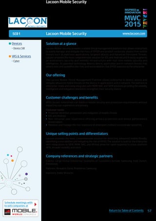 5E81
Schedule meetings with
Israeli companies at
57Return to Table of Contents
MWC
2015
INSPIRED BY
INNOVATION
	Devices
•	Device SW
	VAS & Services
•	Cyber
Lacoon Mobile Security www.lacoon.com
Solution at a glance
Lacoon Mobile Security provides a mobile threat management platform that allows enterprises
to easily manage and mitigate the risks of BYOD and protect corporate assets from mobile
threats such as malicious applications, targeted attacks and Advanced Persistent Threats.
Lacoon provides the most comprehensive solution for iOS and Android and it easily augments
an enterprise’s security and mobility infrastructure with real-time mobile security and
intelligence.  Its patented technology detects device, application and in-network threats that
others miss and quantifies the risks and vulnerabilities that BYOD exposes to the enterprise
Our offering
The Lacoon Mobile Threat Management Platform allows enterprise to detect, assess and
mitigate advanced mobile threats on the device, in applications and in network. The platform is
enterprise-ready and easily integrates with MDM, NAC and SIEM solutions providing the visibility,
intelligence and mitigation needed to strengthen their security stance.
Customer challenges and benefits
With Lacoon, enterprises can balance mobile security and protection requirements without
impacting user experience and privacy.
Customer needs:
•	 Proactive detection, prevention and mitigation of mobile threats
•	 IOS and Android
•	 Non-intrusive user experience offering privacy protection and device performance
preservation
•	 Minimize and manage the risk/exposure of employees mobiles to corporate resources
Unique selling points and differentiators
Lacoon provides the most comprehensive solution for detecting advanced mobile threats,
identifying vulnerabilities and mitigating the risk of BYOD. The solution is built for the Enterprise
with integrations to SIEM, MDM, NAC, and IM that allow for rapid response to cross-platform
APTs, broader visibility and more.
Company references and strategic partners
Clients: Large Global Enterprise. Examples of customers include, Samsung, Intel, Zurich,
Freshfields
Partners: Airwatch, Good, MobileIron, Samsung
Investors: Index Ventures
Lacoon Mobile Security
 