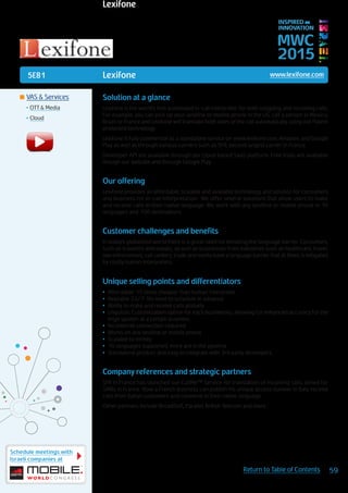 5E81
Schedule meetings with
Israeli companies at
59Return to Table of Contents
MWC
2015
INSPIRED BY
INNOVATION
	VAS & Services
•	OTT & Media
•	Cloud
Lexifone www.lexifone.com
Solution at a glance
Lexifone is the world’s first automated in-call interpreter, for both outgoing and incoming calls.
For example, you can pick up your landline or mobile phone in the US, call a person in Mexico,
Brazil or France and Lexifone will translate both sides of the call automatically, using our Patent
protected technology.
Lexifone is fully commercial as a standalone service on www.lexifone.com, Amazon, and Google
Play as well as through various carriers such as SFR, second largest carrier in France.
Developer API are available through our cloud based SaaS platform. Free trials are available
though our website and through Google Play.
Our offering
Lexifone provides an affordable, scalable and available technology and solution for consumers
and business for in-call interpretation. We offer several solutions that allow users to make
and receive calls in their native language. We work with any landline or mobile phone in 16
languages and 100 destinations.
Customer challenges and benefits
In today’s globalized world there is a great need for breaking the language barrier. Consumers,
such as travelers and expats, as well as businesses from industries such as healthcare, travel,
law enforcement, call centers, trade and media have a language barrier that at times is mitigated
by costly human interpreters.
Unique selling points and differentiators
•	 Affordable: 15 times cheaper than human interpreter
•	 Available 24/7: No need to schedule in advance
•	 Ability to make and receive calls globally
•	 Linguistic Customization option for each businesses, allowing for enhanced accuracy for the
lingo spoken at a certain business
•	 No internet connection required
•	 Works on any landline or mobile phone
•	 Scalable to infinity
•	 16 languages supported, more are in the pipeline
•	 Standalone product and easy to integrate with 3rd party developers
Company references and strategic partners
SFR in France has launched our CallMe™ Service for translation of incoming calls, aimed for
SMBs in France. Now a French business can publish his unique access number in Italy, receive
calls from Italian customers and converse in their native language.
Other partners include BroadSoft, Parallel, British Telecom and more.
Lexifone
 