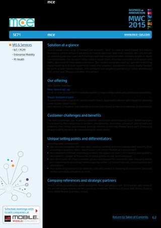 5E71
Schedule meetings with
Israeli companies at
62Return to Table of Contents
MWC
2015
INSPIRED BY
INNOVATION
	VAS & Services
•	IoT / M2M
•	Enterprise Mobility
•	M-Health
mce www.mce-sys.com
Solution at a glance
mce provides a full range of MobileCare solutions; best-in-class in-store Repair and Return
Avoidance, unique software solutions for mobile operators and retail channels. We concentrate
on providing the end-users with the best customer experience when interacting with in-store
representatives. Our solution helps reduce repair costs, increase customer satisfaction and
ARPU, decrease in frustration and churn. Our system integrates with all operator’s existing
repair booking and other systems to create one seamless operational process easily handled
by point of sale representatives. mce solutions are targeting operator’s in-store, warehouse,
call-center and @home customer interactions.
Our offering
mce system includes:
New-device set-up:
An all-in-one solution for full content transfer, e-mail configuration and application installation.
Repair Avoidance tools:
A comprehensive solution for device health-check, diagnostics and on-spot repair for avoiding
unnecessary repair costs.
mce systems is intuitive, user friendly and does not require previous knowledge or experience.
Customer challenges and benefits
The main challenges are retaining customer satisfaction and reducing churn. While many are
frustrated by the complexity of modern smartphones. mce helps operators and retailers by
enabling their stores, warehouses and call-centers to become MobileCare Expert Zones and
thus providing the best-in-class remedy for their clients.
Unique selling points and differentiators
mce edge over competition:
•	 Our solution integrates with operator’s existing booking and store management systems, thus,
providing a seamless retail/ warehouse/ call-center MobileCare environment
•	 mce patented UniDriver technology enables the support of over 3,000 devices and seamless
deployment/ update of thousands of global points of sale simultaneously
•	 mce offers best-of-class customer service and support for operators’ ever changing needs
and requirements providing human response within 24 hours from call, customizations and
adaptations
•	 mce technology assures top-level security and privacy in handling of customers’ personal
devices and data compered to none
Company references and strategic partners
mce is rapidly expanding its global operations. Now operating in over 30 countries with some of
the world’s largest mobile carriers including: Vodafone, Telefonica, Orange, Bell, Telstra, Rogers,
Telus, WIND Mobile and many others.
mce
 