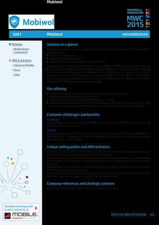 5D81
Schedule meetings with
Israeli companies at
65Return to Table of Contents
MWC
2015
INSPIRED BY
INNOVATION
	Devices
•	Mobile Device
Components
	VAS & Services
•	Enterprise Mobility
•	Cloud
•	Cyber
Mobiwol www.mobiwol.com
Solution at a glance
Mobiwol is a state-of-the-art, proactive Mobile security system addressing 3 core sources of
security failures:
•	 Human Error/Ignorance
•	 Software Flaws/Weaknesses
•	 Hardware Malfunctions/Exploits (such as WiFI, BT)
Mobiwol’s Cyber Protection Model Delivers - Firewall • Anti-Virus • Zero-day Attack Protection
• Privacy Protection • Activity & Data Traffic Inspection • Mobile Device Management (MDM) •
Mobile Application Management (MAM) • Holistic Protection (Both the device and connected
networks are protected from device-originated-attacks (Trojans)) • Real-time Remote
Monitoring (Inspect traffic of a device or a certain app) • Productivity: Optimized inbound/
outbound TCP/IP traffic; Maximized battery usage
Our offering
•	 Proactive Mobile security, Firewall/Anti-virus (Mobile agent application)
*Remotely administrated Firewall/Anti-virus
•	 Mobile Device Management (MDM) Administration Console
•	 Mobile Application Management (MAM) Administration console: Crowd wisdom | Zero-day
attack and Data Leakage prevention | Spyware, Virus, Malware and exploits sandboxes
Customer challenges and benefits
Challenges
Remote Administration & Firewall Rules • Virus, Malware, Spyware • Cyber fraud, attacks •
Enterprise Threat Surveillance
Benefits
Data usage reduction & Roaming control, keeps only relevant services when roaming • Short
learning curve - assimilation is matter of days • Low cost adoption - minimal resources are
required to support the solution
Unique selling points and differentiators
Leverages unique Mobile OS architecture to make it impossible for 3rd party applications to
bypass Mobiwol to gain administrative access to the device.
Existing solutions for A/V and mobile device security are passive, capable only of suggesting
a user action, but are paralyzed beyond this and require user intervention in order to eliminate
the threat.
Mobiwol is the only solution for Enterprise devices that can address threats proactively without
the need to wait for user intervention.
Thanks to its unique technology Mobiwol is set to be the first truly proactive anti-virus and
defensive cyber solution supporting BYOD for Enterprise mobility.
Company references and strategic partners
Partnership and interaction with leading carries and ISP’s in Israel.
Mobiwol
 