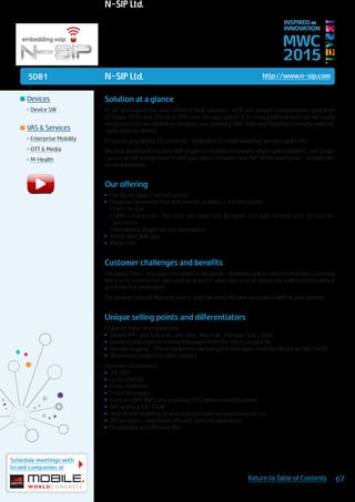 5D81
Schedule meetings with
Israeli companies at
67Return to Table of Contents
MWC
2015
INSPIRED BY
INNOVATION
	Devices
•	Device SW
	VAS & Services
•	Enterprise Mobility
•	OTT & Media
•	M-Health
N-SIP Ltd. http://www.n-sip.com
Solution at a glance
N-SIP developed the most efficient VoIP solution: 40% less power consumption compared
to Skype, 90% less CPU and 99% less storage space. It is cross platform and can be easily
integrated into any mobile or desktop app, enabling VoIP, Chat and Presence from any website,
application or device.
It runs on any device, OS and chip – Android, iOS, smart watches, dongles and STB’s.
We also developed the only VoIP plugin for mobiles browsers which unlike WebRTC, our plugin
can run at the background. A user can open a browser and “be” at the enterprise - receive calls
on his extension.
Our offering
•	 Library for apps + infrastructure
•	 Plugin for browsers (the only one for mobiles) + infrastructure:
•	Click-to-Call
•	SMB/Enterprises: The user can open any browser, call and receive calls on his/her
extension
•	Wordpress’ plugin for site developers
•	 White label VoIP app
•	 Media SDK
Customer challenges and benefits
For Apps/Sites - Any app/site needs to be social – allowing built in users’ interaction. Currently
there is no solution for sites and libraries for apps take a lot of resources, both from the device
and from the developers.
For Device/Chipset Manufacturers: Add the most efficient and tiniest VoIP to your system.
Unique selling points and differentiators
Features: Ease-of embedment
•	 Simple API – just call nsip_init, nsip_dial, nsip_hangup, nsip_close
•	 Ready to use code to receive messages from the library in your UI
•	 Remote logging – The programmer can see print messages from the library on his/her PC
•	 Wordpress’ plugin for sites builders
Features: Uniqueness
•	 2% CPU
•	 Up to 250 KB
•	 Cross-Platform
•	 Cross-Browsers
•	 Runs on ARM, MIPS and any other CPU without modifications.
•	 NAT without ICE/STUN
•	 Jitter buffer insertion in one step (no need for searching the list)
•	 SIP on cloud – even more efficient, ideal for wearables
•	 Proprietary and efficient VAD
N-SIP Ltd.
 