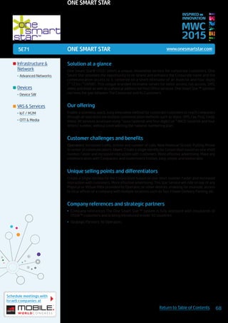 5E71
Schedule meetings with
Israeli companies at
68Return to Table of Contents
MWC
2015
INSPIRED BY
INNOVATION
	Infrastructure &
Network
•	Advanced Networks
	Devices
•	Device SW
	VAS & Services
•	IoT / M2M
•	OTT & Media
ONE SMART STAR www.onesmartstar.com
Solution at a glance
One Smart Star® (OSS) offers a unique, innovative service for corporate customers. One
Smart Star provides the opportunity to re-brand and enhance the Corporate name and the
communication access to it, centered on a short nickname of an Asterisk and four digits
(*1234/*UVXW). This unique branded nickname serves for voice access, fax access, SMS,
video and email as well as a physical address for Post Office services. One Smart Star™ solution
narrows the gap between The Corporate and its Customers.
Our offering
Enable a seamless, quick, easy, innovative method for corporate customers to reach companies
through all operators via multiple communication methods such as Voice, SMS, Fax, Post, Email,
Video. All services accessed using *xxxx (asterisk and four digits) or *ABCD (asterisk and four
letters) number, without contradicting the national numbering plan.
Customer challenges and benefits
Operators: Increased traffic, airtime and number of calls. New Revenue Stream. Putting Phone
in center of communications. Users: Create a single identity for Corporation based on one short
number. Faster and increased interaction with customers. More effective advertising. Make any
communication with Companies and Government Entities, easy, simple and memorable.
Unique selling points and differentiators
Create a single identity for the Corporation based on one short number. Faster and increased
interaction with customers. More effective advertising. This Star Service will ride on top of any
Physical or Virtual PABx provided by Operator, or other devices, enabling for example, access
to local offices of a company with multiple locations such as Taxi, Flower Delivery, Parking, etc.
Company references and strategic partners
•	 Company references The One Smart Star™ system is fully deployed with thousands of
OSSN™ customers and is being introduced in over 50 countries
•	 Strategic Partners: All Operators
ONE SMART STAR
 
