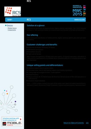 5D81
Schedule meetings with
Israeli companies at
69Return to Table of Contents
MWC
2015
INSPIRED BY
INNOVATION
	Devices
•	Mobile Device
Components
RCS www.rcs.com
Solution at a glance
International distributor of mobile phones, digital cameras and tablets. Our 3,000 industry
contacts in 128 countries enables us to source and close the deal at the best possible price.
Our offering
B2B trading and distribution of mobile phones, digital cameras, tablets and other portable
electronics.
Customer challenges and benefits
•	 All Brands, All Models All Brands, All Models
•	 Worldwide Connections
•	 Reliability & Security
•	 High Level of Service
With 15 years of experience, 30 dedicated sales agents, 20 logistics specialists, operations in
128 countries and hundreds of profitable deals completed daily, RCS is uniquely poised to get
your deal done.
Unique selling points and differentiators
•	 Industry’s largest sales & logistics teams
•	 Extensive know-how in international logistics and trading regulations
•	 Cutting edge technologies for the E-Trade platform
•	 Global Presence
•	 Offices in Israel, UK, US, Netherlands, the Americas, Germany & Isle of Man and operations in
128 countries
•	 Industry’s largest database
(over ~ 3,000 reliable contacts through all the value chain layers including manufacturers,
operators, traders, wholesales, freight forwarders, regional and local logistics representatives).
RCS
 