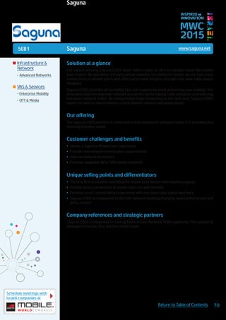 5E81
Schedule meetings with
Israeli companies at
70Return to Table of Contents
MWC
2015
INSPIRED BY
INNOVATION
	Infrastructure &
Network
•	Advanced Networks
	VAS & Services
•	Enterprise Mobility
•	OTT & Media
Saguna www.saguna.net
Solution at a glance
The award winning Saguna CODS Open-RAN creates an NFV ecosystem inside the mobile
base station. By operating 3rd party virtual modules, the platform creates secure, fast-track
connections to mobile users and offers actionable insights through real-time radio status
feedback.
Saguna CODS provides an incredibly fast user experience while preserving user mobility. The
innovative platform improves network economics by increasing radio utilization and reducing
transport network traffic. By taking Mobile Edge Computing to the next level, Saguna CODS
opens the door to new premium content delivery services and applications.
Our offering
The Saguna CODS platform is comprised of fully virtualized software nodes. It is provided as a
licensing business model.
Customer challenges and benefits
•	 Deliver a Superior Mobile User Experience
•	 Provide new network monetization opportunities
•	 Improve network economics
•	 Promote adaptable NFV/SDN mobile networks
Unique selling points and differentiators
•	 The only NFV ecosystem operating the mobile base station with mobility support
•	 Provide direct connections to mobile users for web services
•	 Promote smart content delivery decisions with real-time radio status feed back
•	 Saguna CODS is transparent to the core network enabling charging, lawful enforcement and
policy control
Company references and strategic partners
Saguna CODS is integrated in leading Radio Access Network (RAN) platforms. The solution is
deployed in Europe, Asia and the United States.
Saguna
 