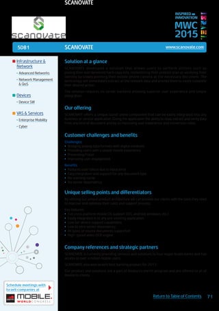 5D81
Schedule meetings with
Israeli companies at
71Return to Table of Contents
MWC
2015
INSPIRED BY
INNOVATION
	Infrastructure &
Network
•	Advanced Networks
•	Network Management
& QoS
	Devices
•	Device SW
	VAS & Services
•	Enterprise Mobility
•	Cyber
SCANOVATE www.scanovate.com
Solution at a glance
SCANOVATE developed a solution that allows users to perform actions such as
paying their mail delivered hard copy bills, replenishing their prepaid plan or verifying their
identity by simply pointing their mobile phone camera at the necessary document. The
technology will immediately extract all the relevant data and prompt them to easily complete
their desired action.
The solution requires no server backend allowing superior user experience and simple
integration.
Our offering
SCANOVATE offers a unique stand-alone component that can be easily integrated into any
business or service application. Giving the application the ability to read, extract and verify data
from any kind of document and by so improving user experience and conversion rates.
Customer challenges and benefits
Challenges:
•	 Bridging analog data formats with digital mediums
•	 Providing users with a simple mobile experience
•	 Preventing Fraud
•	 Improving user engagement
Benefits:
•	 Reduces user fallout due to input error
•	 Easy integration and support for any document type
•	 No learning curve
•	 No server dependency
Unique selling points and differentiators
By utilizing our unique product architecture we can provide our clients with the tools they need
to improve and optimize their sales and support process.
Key features:
•	 Full cross platform mobile OS support (iOS, android, windows, etc.)
•	 Easily integrated in to any pre-existing application
•	 Low tier device support capabilities
•	 Low to zero server dependency
•	 All types of source documents supported
•	 High-speed video OCR engine
Company references and strategic partners
SCANOVATE is currently providing services and solutions to four major Israeli banks and has
access to over a million mobile users.
SCANOVATE also won Israel’s best banking product for 2013.
Our product and solutions are a part of Amdocs’s enrich program and are offered to all of
Amdocs’s clients.
SCANOVATE
 