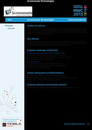 5F81
Schedule meetings with
Israeli companies at
72Return to Table of Contents
MWC
2015
INSPIRED BY
INNOVATION
	Devices
•	Device SW
Screenovate Technologies www.screenovate.com
Solution at a glance
Screenovate offers mobile software solutions that cover entertainment, productivity and
education scenarios. Among other applications, its technology enables smartphone, tablet,
and PC users to wirelessly connect screens and devices for enhanced movie watching, gaming,
education, and presentation experiences.
Our offering
Our Wi-Dock solution provides an enhanced mobile productivity for both Android and Windows
devices, including smart wireless docking. The TV Cast solution enables multi-user and multi-OS
experience for entertainment, gaming, and meeting room scenarios.
Customer challenges and benefits
Customer benefits (device manufacturers, mobile carriers)
•	 Enable the mobile device to do more and utilize its abilities
•	 Combine devices, services, and experiences in one robust offering
•	 Create attractive new revenue streams
End-user benefits
•	 Productivity experience powered by the mobile device
•	 Superior quality of entertainment and gaming experiences
•	 Multi-user, multi-OS environment
Unique selling points and differentiators
•	 Software stack is deeply optimized for the specific chipset
•	 Load balancing of source and sink devices according to the relevant scenario
•	 Wide matrix of chipsets, OS, and protocols support
Company references and strategic partners
Solutions deployed globally in partnership with top-tier OEMs and mobile carriers.
Screenovate Technologies
 