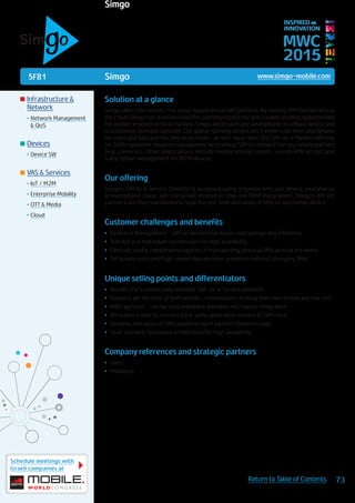 5F81
Schedule meetings with
Israeli companies at
73Return to Table of Contents
MWC
2015
INSPIRED BY
INNOVATION
	Infrastructure &
Network
•	Network Management
& QoS
	Devices
•	Device SW
	VAS & Services
•	IoT / M2M
•	Enterprise Mobility
•	OTT & Media
•	Cloud
Simgo www.simgo-mobile.com
Solution at a glance
Simgo offers the world’s first cloud-based virtual SIM platform. By moving SIM functionality to
the cloud, Simgo has revolutionized the roaming experience and created exciting opportunities
for mobile-enabled vertical markets. Simgo works with any smartphone or cellular device and
is completely operator agnostic. Our global roaming service lets travelers use their smartphone
for voice and data just like they do at home – at near-local rates. Our SIM-as-a-Service offering
for OEMs optimizes resource management by enabling “SIM on demand” for any mobile platform
(e.g., cameras). Other applications include mobile testing robots, secure VPN access and
subscription management for M2M devices.
Our offering
Simgo’s SIM As A Service (SmAAS) is accessed using a remote end user device, available as
a smartphone cover, self-contained module or chip (for OEM integration). Simgo’s API lets
partners use their own business logic for real-time allocation of SIMs to any mobile device.
Customer challenges and benefits
•	 Resource Management - SIM on demand for major cost savings and efficiency
•	 Tolerant and redundant architecture for high availability
•	 Eliminate costly, complicated logistics of transporting physical SIMs around the world
•	 Toll quality voice and high-speed data services anywhere without changing SIMs
Unique selling points and differentiators
•	 World’s first commercially available SIM-as-a-Service platform
•	 Roamers get the best of both worlds - convenience of using their own phone and low cost
•	 MNO agnostic - can be used anywhere and does not require integration
•	 API makes it easy to connect third-party application servers to SIM cloud
•	 Dynamic allocation of SIMs based on each partner’s business logic
•	 Fault-tolerant, redundant architecture for high availability
Company references and strategic partners
•	 LiveU
•	 Mobileum
Simgo
 