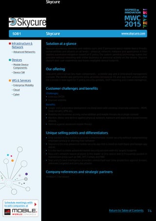 5D81
Schedule meetings with
Israeli companies at
74Return to Table of Contents
MWC
2015
INSPIRED BY
INNOVATION
	Infrastructure &
Network
•	Advanced Networks
	Devices
•	Mobile Device
Components
•	Device SW
	VAS & Services
•	Enterprise Mobility
•	Cloud
•	Cyber
Skycure www.skycure.com
Solution at a glance
Skycure seamlessly identifies and notifies users and IT personnel about mobile device threats,
vulnerabilities and attacks on all levels – physical, network, malware and application. It then
applies automated mitigation based on IT policy. Our patent-pending technology makes this
possible without meddling with either business or personal activity on the device. Skycure
doesn’t alter user experience and leaves negligible device footprint.
Our offering
Skycure’s offering has two main components – a mobile app and a centralized management
console. The mobile app performs tests, provides behavioral, OS and app level analysis while
the console is leveraged for IT policy, security updates, 360º reporting and crowd intelligence.
Customer challenges and benefits
Challenges:
•	 Embrace BYOD
•	 Improve visibility
Benefits:
•	 Single-click automated deployment via integration with existing corporate solutions – MDM,
Email servers, VPN, etc.
•	 Visibility into business activity, vulnerabilities and mobile threats via a single console
•	 Monitor, detect and defend against physical, network, malware and application based mobile
attacks
•	 Defend against advanced mobile threats
Unique selling points and differentiators
•	 Only solution in the market to provide comprehensive mobile security without compromising
employee privacy or altering their behavior
•	 Skycure is the only advanced mobile security app that is listed on both Apple and Google app
stores
•	 It is the most scalable advanced mobile security solution with the largest footprint
•	 Skycure’s network based analysis is the leader in this space and is frequently quoted in
mainstream press such as BBC, NYT, Forbes, and NBC
•	 Skycure’s Crowd intelligence provides unmatched real-time protection against known,
unknown, targeted and zero day attacks
Company references and strategic partners
AirWatch, Checkpoint
Skycure
 