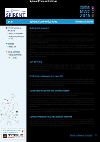 5C81
Schedule meetings with
Israeli companies at
75Return to Table of Contents
MWC
2015
INSPIRED BY
INNOVATION
	Infrastructure &
Network
•	Advanced Networks
•	Network Management
& QoS
	Devices
•	Device SW
	VAS & Services
•	Enterprise Mobility
•	OTT & Media
Spirent Communications devtools.spirent.com
Solution at a glance
Spirent Developer Tools offers:
ProLab test solution for voice and video over LTE devices, to emulate a wide range of real-world
network conditions.
BEEHD video communications client framework allows service providers, application developers,
device manufacturers, and chipset vendors to launch customizable IMS-compliant VoLTE/RCS
services for mobile devices.
eVident Voice and Video Services Monitoring proactively ensures network readiness before
services are deployed, helping to ensure Quality of Service (QoS) of Enterprise-grade IP
services.
Developer Protocol Stacks provide the core technology behind rich media applications
and products and simplifies and accelerates development of VoIP and 3G/LTE multimedia
applications and services.
Our offering
Spirent Developer Tools has been at the leading-edge of providing developer toolkits and
test and measurement solutions that enable chip and device vendors, wireless and wireline
infrastructure vendors, as well as Service Providers deliver voice and video products to market
faster and with better quality.
Customer challenges and benefits
All-IP networks with new advanced services such as Video calls, VoLTE, and RCS presents huge
challenges to service providers, Device manufacturers, Core Infrastructure Vendors, and chipset
vendors. Spirent Developer Tools enables to deliver such new services using new technologies
and with the quality of service demanded by users.
Unique selling points and differentiators
Spirent Developer Tools offers a complete development and test suite for Voice and Video over
IP communications and forms part of Spirent’s test solution portfolio.
The BEEHD enables customization to operator’s branding and service requirements, integrates
into new mobile handsets and is downloadable for existing handsets. Fully tested for
interoperability and complies with IMS/VoLTE/RCS standards. Can be pre integrated to any
device or chipset. Can be added to any existing application to add voice, video and messaging
capabilities.
Spirent Developer Tools together with Spirent testing solutions and monitoring systems, provide
a full solution from development, through testing, to deployment phase.
Company references and strategic partners
Spirent is a global test and measurement leader that works with wireless and positioning device
manufacturers, network equipment manufacturers, service providers and enterprises. Spirent is
constantly recognized for its innovation and leadership with industry awards, and works with
standards organizations to advance tomorrow’s technologies.
Spirent Communications
 
