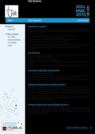 5D81
Schedule meetings with
Israeli companies at
78Return to Table of Contents
MWC
2015
INSPIRED BY
INNOVATION
	Devices
•	Device SW
	VAS & Services
•	IoT / M2M
•	Enterprise Mobility
•	OTT & Media
•	Cloud
Tjat Systems www.tjat.com
Solution at a glance
Tjat technologies are directed to enterprise or consumer markets; using Mobile Cloud
Convergence – Multiple Device Migration and Cross Eco-System communication of the
individual’s information
•	 Using advanced mathematics to merge all Contact List in the cloud
•	 Ensuring Media Content accessibility from all devices
•	 Enabling secure cloud based access and management for the individual
•	 Only Cross language and Eco-Systems solution in the world
Tjat solution enhances the relationship with the individual to a mutually beneficial state,
Increasing Loyalty, creating Costumer Retention. Leading Innovations in the market place with
Cross ecosystem solution, and gaining customized BI: “knowing my consumer”
Our offering
A Personal Communication Portal - Cloud Unification enables automatic Migration &
Convergence enabling the individual to:
•	 Accessible/usable from all devices mobile and PC
•	 Migration between all devices of the Contact List – effectively is the Communication Starting
Point
•	 Increasing the Consumer usage, reliability & loyalty by delivering identical cross all Ecosystem
Customer challenges and benefits
A Hi-Tech solution for Non-Savvy users
•	 Cleaning the “Mess “ - multi lingual, Merging the contacts into having One Entry per person
•	 The Contact List / information has the same look and feel across all ecosystems
•	 Transparent Migration of essential information and content to all devices – Tablet, Phone, TV, etc.
Unique selling points and differentiators
Tjat solutions are proven technology, at a Telco grade level. Tjat technology both for consumer
and enterprise markets are a cloud based solution enabling the highest grade of flexibility and
scalability in comparison to any system. Tjat knows to services all devices with variations of OS,
screens etc… in multiple languages at parallel – No other system in the world can accept Tjat.
All of Tjat solutions are backed by a strong IP, giving peace of mind to companies using
technologies. Tjat technologies design for low cost of deployment and maintenance while
delivering true needed value to all parties.
Company references and strategic partners
Tjat system proven track record is by the actual deployments of its technologies and solutions in
the past 8 years with tier 1 providers around the world. Tjat has been in strategic partnerships
with such giants as Vodafone, Opera and Qualcomm – meeting all the stringent criteria of
customers and partners alike.
Tjat Systems
 