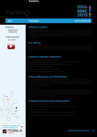 5E81
Schedule meetings with
Israeli companies at
79Return to Table of Contents
MWC
2015
INSPIRED BY
INNOVATION
	Devices
•	Mobile Device
Components
	VAS & Services
•	IoT / M2M
Trackimo www.trackimo.com
Solution at a glance
Trackimo gives you the edge: Trackimo is a combination of powerful GPS technology and
worldwide effective communication that’s more accessible, more personal and more useful
than any other tracking solution. It’s small enough to fit in the palm of your hand, in a purse, to
clip on a belt or a dog’s collar and keeps track of the things that matter most - from anywhere
in the world. 
Our offering
Easily track everything important to you at the most affordable price. Keep your children safe.
Always know where your car or bike is. If you’re taking care of the elderly, Trackimo gives you
peace of mind. Traveling or exploring? Your friends can know you are safe and follow your
travel.
Customer challenges and benefits
•	 Track and locate stolen vehicles in realtime
•	 Know when a vehicle exceeds speed limit or moves in unauthorized hours
•	 Get notified if elderly family members or children become lost
•	 Keep track of business shipments
•	 Aid in safety for avid explorers and travelers
•	 Safety for children and family members in distress
Unique selling points and differentiators
Our technology. Simple, reliable, scalable: Trackimo delivers powerful, highly scalable asset
tracking without the need for complex and costly hardware or software. This allows for
competitive pricing and costs of up to 75% more affordable than our competitors, with a
worldwide service at no extra cost.
How it works:
Trackimo devices contain a uniquely designed board which optimizes the use of GPS, GSM
communication and acceleration sensor to provide ongoing location at minimized battery
consumption, while patent-pending algorithms ensure fast delivery of location data and alerts
at highly reduces communication rates.
Company references and strategic partners
Celistics (http://celistics.com) - distributors in Latin America
ABC Data (http://www.abcdata.com.pl) – distributors in East Europe
Turkcell: distributors in Turkey
Q1 Wireless (http://www.q1w.net/) – distributors in North America
DOD Tech Car Video Cameras (http://dod-tech.ca/) – OEM partners
© 2013 TAB. www.theartofbranding.co.il
Trackimo
 