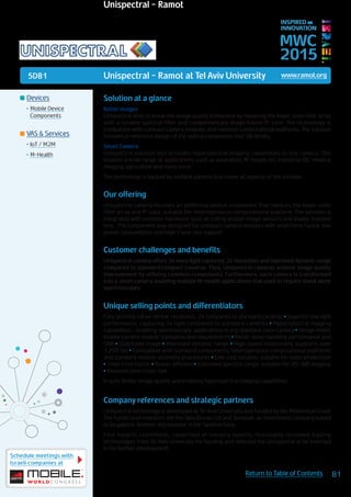 5D81
Schedule meetings with
Israeli companies at
81Return to Table of Contents
MWC
2015
INSPIRED BY
INNOVATION
	Devices
•	Mobile Device
Components
	VAS & Services
•	IoT / M2M
•	M-Health
Unispectral - Ramot at Tel Aviv University www.ramot.org
Solution at a glance
Better Images
Unispectral aims to break the image quality bottleneck by replacing the Bayer color filter array
with a tunable spectral filter and complementary image fusion IP-core. The technology is
compatible with compact camera modules and common computational platforms. The solution
includes a reference design of the optical component and SW library.
Smart Camera
Unispectral solution also provides hyperspectral imaging capabilities to any camera. This
enables a wide range of applications such as wearables, M-health, IoT, industrial QC, medical
imaging, agriculture and many more.
The technology is backed by multiple patents that cover all aspects of the solution.
Our offering
Unispectral camera includes an additional optical component that replaces the Bayer color
filter array and IP-core, suitable for heterogeneous computational platform. The solution is
integrated with common hardware such as rolling shutter image sensors and plastic injected
lens. The component was designed for compact camera modules with small form-factor, low
power consumption and high frame rate support.
Customer challenges and benefits
Unispectral camera offers 2x more light captured, 2x resolution and improved dynamic range
compared to standard compact cameras. Thus, Unispectral cameras achieve image quality
improvement by utilizing common components. Furthermore, each camera is transformed
into a smart camera, enabling multiple M-health applications that used to require stand alone
spectroscopes.
Unique selling points and differentiators
Fully utilizing native sensor resolution, 2x compared to standard cameras • Superior low light
performance, capturing 2x light compared to standard cameras • Hyperspectral imaging
capabilities – enabling spectroscopic applications in any standard color camera • Design meets
mobile camera module standards and requirements • Better noise handling performance and
SNR • Stabilized image • Improved dynamic range • High speed component, supports over
1,200 fps • Compatible with standard components, heterogeneous computational platforms
and standard module assembly procedures • Low cost solution, suitable for mass production
• Small form factor • Power efficient • Extended spectral range, suitable for VIS-NIR imaging
• Reduced pixel cross-talk
In sum: Better image quality and enabling hyperspectral imaging capabilities
Company references and strategic partners
Unispectral technology is developed at Tel Aviv University and funded by the Momentum Fund.
The Fund’s lead investors are the Tata Group, Ltd and Temasek, an investment company based
in Singapore. Another key investor is the SanDisk Corp.
Four experts committees, comprised of industry experts, thoroughly reviewed leading
technologies from Tel Aviv University for funding and selected the Unispectral to be invested
in for further development.
Unispectral - Ramot
 