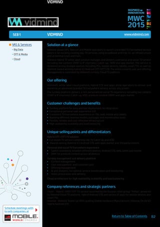 5E81
Schedule meetings with
Israeli companies at
82Return to Table of Contents
MWC
2015
INSPIRED BY
INNOVATION
	VAS & Services
•	Big Data
•	OTT & Media
•	Cloud
VIDMIND www.vidmind.com
Solution at a glance
Vidmind allows ISPs, Telecom and Mobile operators to launch a branded TV Everywhere service
which is far excising existing pay-TV services, using broadband and free-to-air infrastructure
and at minimal costs and risks.
Vidmind Hybrid TV white label solution manages and delivers a personal and social TV service
including live content (DVBT & IP channels), Catch-up , VOD and app market. The service is
delivered across multiple devices including PCs, mobile devices, tablets, smart TVs as well as
Vidmind award winning hybrid V2 Android OTT/DTT STB. The entire content, user and offering
management is controlled by Vidmind’s turnkey Cloud TV platform.
Our offering
Vidmind’s white label cloud platform, Hybrid STB and apps allow operators to deliver and
monetize an advanced branded TV Everywhere service, across any screen.
The turnkey platform delivers a rich personalized social TV experience including live content
(DVBT & IP channels), Catch-up, VOD, premium content (DRM) and apps market.
Customer challenges and benefits
•	 Turnkey platform for easy and fast deployment, no integration
•	 Exceptional personal user experience (UI)
•	 Consistent TV Everywhere experience on TVs, web, mobile and tablets
•	 Applying different revenue models, packages and monetization tools
•	 Flexible, reliable and cost-effective infrastructure
•	 High availability, scalability and load balancing
Unique selling points and differentiators
Hybrid DTT /OTT TV solution
•	 Full blown TV service combining Live TV, Catch Up and VOD
•	 Awards wining Vidmind V2 Android STB, with apps market and 3rd party content
Personal and social TV Everywhere experience
•	 Switch seamlessly between different devices: Android STB, web, tablet and mobile
•	 DRM for premium content across all devices
Turnkey management and delivery platform
•	 Content management
•	 User management and customer care
•	 Offering management
•	 BI and analytics, for optimal service monetization and monitoring
•	 Video preparation and delivery
Cloud architecture for high availability, scalability and load balancing
Company references and strategic partners
TVzor : Hybrid DVBT/OTT TV service launched by the Russian retail group “Trellas”, powered
by Vidmind Cloud TV platform, Hybrid Android STB and variety of apps for mobile devices and
smart TVs.
Hisense : Vidmind Teams Up With Leading Global Hardware Manufacturer, Hisense, On Its V2
Hybrid Android STB
VIDMIND
 