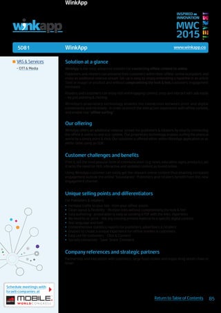5D81
Schedule meetings with
Israeli companies at
85Return to Table of Contents
MWC
2015
INSPIRED BY
INNOVATION
	VAS & Services
•	OTT & Media
WinkApp www.winkapp.co
Solution at a glance
WinkApp is the most advanced solution for connecting offline content to online.
Publishers and retailers can preserve their customers within their offline-online ecosystem, and
enjoy an additional revenue stream. Set-up is easy, by simply embedding a hyperlink in an article
(text or image) or product and without compromising the look & feel, customers’ engagement
increases.
Readers and customers can enjoy rich and engaging content, shop and interact with ads easily
– by just pointing & clicking.
WinkApp’s proprietary technology enables the connection between print and digital
conveniently and intuitively- in order to enrich the interaction experience with offline content,
and enable real “offline surfing.”
Our offering
WinkApp offers an additional revenue stream for publishers & retailers by smartly connecting
the offline & online to one eco-system. Our proprietary technology enables surfing the physical
world by a simply point & click. Our solutions is offered either within WinkApp application or as
white-lable using an SDK.
Customer challenges and benefits
Print is still the most popular form of communication (e.g. news, education, signs, products), yet
it lacks the need for rich, interactive and updated content as found online.
Using WinkApp customer can easily get the relevant online content thus enabling increased
engagement outside the online “boundaries”. Publishers and retailers benefit from this new
engagement channel.
Unique selling points and differentiators
For Publishers & retailers:
•	 Increase traffic to your site- from your offline assets
•	 Clean layout & flexibility - Multiple links without compromising the look & feel
•	 Easy authoring- preparation is easy as sending a PDF with the links. Hyperlinks
•	 No need to re-print - link any existing printed material to a specific digital content
•	 Any language and font
•	 Comprehensive statistics reports for publishers, advertisers & retailers
•	 Enables to create a unique experience for offline readers & customers
•	 Easy use for customers - Click & Connect
•	 Socially connected - Save. Share. Comment
Company references and strategic partners
Partnership and interaction with publishers, large food retailer and major drug stores chain in
Israel
LINKS IN PRINT
WinkApp
 