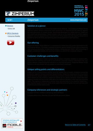 5C81
Schedule meetings with
Israeli companies at
87Return to Table of Contents
MWC
2015
INSPIRED BY
INNOVATION
	Devices
•	Device SW
	VAS & Services
•	Enterprise Mobility
Zimperium www.zimperium.com
Solution at a glance
Zimperium is the leader in enterprise mobile threat defense. The Zimperium Mobile Threat
Defense system delivers enterprise-class protection for Android and iOS devices against
the next generation of mobile threats. Specifically developed for mobile devices, Zimperium
uses patent pending behavior-based analytics that sit on the mobile device to protect against
network and host-based threats. Founded in 2010 by mobile security experts, Zimperium is
backed by Sierra Ventures and Samsung and is headquartered in San Francisco.
Our offering
Zimperium Mobile Threat Defense is a revolutionary mobile security system optimized for iOS
and Android devices. It provides complete protection against mobile threats without impacting
user privacy, productivity, or draining the battery. Integrated with MDM/ SIEM technology, it
delivers unmatched visibility into security incidents on and off the corporate network.
Customer challenges and benefits
Security Administrators need a system that provides completes visibility to mobile traffic,
protection for roaming users both on and off the corporate network and respect for user
privacy without compromising the experience or draining the battery. Zimperium Mobile Threat
Defense is the only mobile security system to solve these challenges.
Unique selling points and differentiators
Zimperium is a revolutionary mobile security system that provides complete enterprise
protection against network and host based threats. Zimperium developed the only mobile
threat defense system capable of monitoring processes outside of its own sandbox. Unlike
other mobile security solutions, Zimperium utilizes an on-device, behavior-based detection
engine to monitor and secure the entire device for malicious behavior (rather than just scanning
apps). This signature independent solution does not send data to the cloud for inspection –
thus maximizing performance while at the same time protecting the end user’s privacy and
preventing excessive battery drain.
Company references and strategic partners
Strategic Partners: AirWatch, Samgsung, Sierra Ventures
Company References: Mike Kail, CIO and SVP Infrastructure, Yahoo
Zimperium
 
