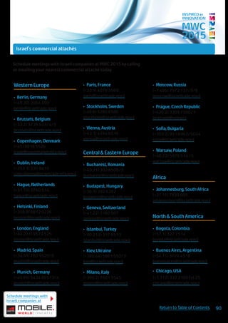 MWC
2015
INSPIRED BY
INNOVATION
Western Europe
•	 Berlin, Germany
(+49.30) 2064 490
berlin@israeltrade.gov.il
•	 Brussels, Belgium
(+32.2) 3735 533/4/5
brussels@israeltrade.gov.il
•	 Copenhagen, Denmark
(+45) 8818 5526
trade@copenhagen.mfa.gov.il
•	 Dublin, Ireland
(+353.1) 230 9415
colin.sheena@israeltrade.mfa.gov.il
•	 Hague, Netherlands
(+31.70) 3760 514
hague@israeltrade.gov.il
•	 Helsinki, Finland
(+358.9) 6812 0226
helsinki@israeltrade.gov.il
•	 London, England
(+44.207) 9579 525
london@israeltrade.gov.il
•	 Madrid, Spain
(+34.91) 782 9520/9
madrid@israeltrade.gov.il
•	 Munich, Germany
(+49.89) 5434 86513/4
munich@israeltrade.gov.il
•	 Paris, France
(+33.1) 4076 5560
paris@israeltrade.gov.il
•	 Stockholm, Sweden
(+46.8) 5280 6580
stockholm@israeltrade.gov.il
•	 Vienna, Austria
(+43.1) 4764 6516
vienna@israeltrade.gov.il
Central & Eastern Europe
•	 Bucharest, Romania
(+40.21) 302 8508/9
bucharest@israeltrade.gov.il
•	 Budapest, Hungary
(+36.1) 392 6282
budapest@israeltrade.gov.il
•	 Geneva, Switzerland
(+41.22) 7160 507
geneva@israeltrade.gov.il
•	 Istanbul, Turkey
(+90.212) 317 6513
istanbul@israeltrade.gov.il
•	 Kiev, Ukraine
(+380.44) 5861 552/3
kiev@israeltrade.gov.il
•	 Milano, Italy
(+390.2) 7601 5545
milano@israeltrade.gov.il
•	 Moscow, Russia
(+7.495) 7972 737/9/8
moscow@israeltrade.gov.il
•	 Prague, Czech Republic
(+420.2) 3309 7500/1
isratrade@volny.cz
•	 Sofia, Bulgaria
(+359.2) 951 6962/5044
sofia@israeltrade.gov.il
•	 Warsaw, Poland
(+48.22) 5970 514 /5
warsaw@israeltrade.gov.il
Africa
•	 Johannesburg, South Africa
(+27.11) 7839 605
johannesburg@israeltrade.gov.il
North & South America
•	 Bogota, Colombia
(+57.1) 327 7514
bogota@israeltrade.gov.il
•	 Buenos Aires, Argentina
(+54.11) 3724 4518
buenosaires@israeltrade.gov.il
•	 Chicago, USA
(+1.312) 332 2160 Ext 25
chicago@israeltrade.gov.il
Schedule meetings with Israeli companies at MWC 2015 by calling
or emailing your nearest commercial attaché today.
Schedule meetings with
Israeli companies at
90Return to Table of Contents
Israel's commercial attachés
commercial attachés
 