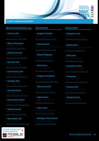 MWC
2015
INSPIRED BY
INNOVATION
North&SouthAmericacont.
•	 Houston, USA
(+1.713) 599 0290
houston@israeltrade.gov.il
•	 Mexico City, Mexico
(+52.55) 5201 1510
mexico@israeltrade.gov.il
•	 Montreal, Canada
(+1.514) 940 8518
montreal@israeltrade.gov.il
•	 New York, USA
(+1.212) 499 5610
newyork@israeltrade.gov.il
•	 San Francisco, USA
(+1.415) 844 7509
california@israeltrade.gov.il
•	 Santiago, Chile
(+56.2) 7500 518
santiago@israeltrade.gov.il
•	 Sao Paolo, Brazil
(+55.11) 3032 3511
saopaulo@israeltrade.gov.il
•	 Rio de Janeiro, Brazil
(+55.21) 2546 9886
riodejaneiro@israeltrade.gov.il
•	 Toronto, Canada
(+1.416) 847 0227
toronto@israeltrade.gov.il
•	 Washington, USA
(+1.202) 364 5695
washington@israeltrade.gov.il
Asia & Pacific
•	 Bangkok, Thailand
(+66.2) 2049 240/1
bangkok@israeltrade.gov.il
•	 Hanoi, Vietnam
(+84.43) 843 3140 Ext 513/514
vietnam@israeltrade.gov.il
•	 Manila, Philippines
(+63.2) 892 5330/32
info@manila.mfa.gov.il
•	 Seoul, Korea
(+82.2) 723 6121/2
korea@israeltrade.gov.il
•	 Singapore, Singapore
(+65) 68 349 220
singapore@israeltrade.gov.il
•	 Sydney, Australia
(+61.2) 93880 382
sydney@israeltrade.gov.il
•	 Taipei, Taiwan
(+886.2) 2757 7221/2
taipei@israeltrade.gov.il
•	 Tokyo, Japan
(+81.3) 3264 0398/911
tokyo@israeltrade.gov.il
•	 Wellington, New Zealand
(+61.2) 9262 3943
info@wellington.mfa.gov.il
India & China
•	 Bangalore, India
(+91.80) 4940 6513
bangalore@israeltrade.gov.il
•	 Beijing, China
(+86.10)85320664/85320516
beijing@israeltrade.gov.il
•	 Delhi, India
(+91.11) 3041 4518
delhi@israeltrade.gov.il
•	 Guangzhou, China
(+86. 20) 8513 0518/9
guangzhou@israeltrade.gov.il
•	 Hong Kong
(+852) 2821 7509
hongkong@israeltrade.gov.il
•	 Mumbai, India
(+91.22) 2281 9994/5/6
mumbai@israeltrade.gov.il
•	 Shanghai, China
(+86.21) 6126 4500
shanghai@israeltrade.gov.il
Schedule meetings with
Israeli companies at
91Return to Table of Contents
Israel's commercial attachés
 