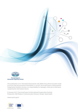 This publication is for informational purposes only. While every effort has been made
to ensure that the presented information is correct, The Israel Export & International
Cooperation Institute assumes no responsibility for damages, financial or otherwise,
caused by the information herein.
© January 2015 The Israel Export & International Cooperation Institute
Production: IEICI Media & Communication Division. Design: Ayala Eylath
www.export.gov.il
 