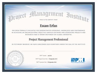 HAS BEEN FORMALLY EVALUATED FOR DEMONSTRATED EXPERIENCE, KNOWLEDGE AND PERFORMANCE
IN ACHIEVING AN ORGANIZATIONAL OBJECTIVE THROUGH DEFINING AND OVERSEEING PROJECTS AND
RESOURCES AND IS HEREBY BESTOWED THE GLOBAL CREDENTIAL
THIS IS TO CERTIFY THAT
IN TESTIMONY WHEREOF, WE HAVE SUBSCRIBED OUR SIGNATURES UNDER THE SEAL OF THE INSTITUTE
Project Management Professional
PMP® Number
PMP® Original Grant Date
PMP® Expiration Date 09 September 2018
10 September 2015
Essam Erfan
1847078
Mark A. Langley • President and Chief Executive OfficerRicardo Triana • Chair, Board of Directors
 