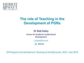The role of Teaching in the
Development of PGRs
Dr Rob Daley
Centre for Academic Leadership &
Development
r.a.daley@hw.ac.uk
@RD531
GTA Support and development: Scoping out the Big Issues, 20/21 June 2016
 
