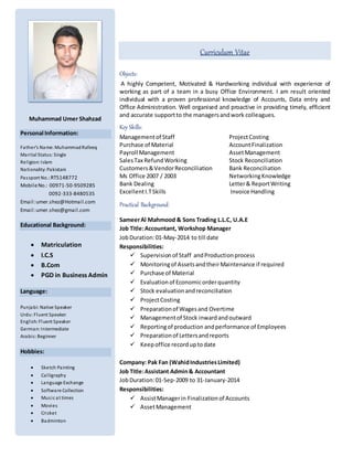 Curriculum Vitae
Objects:
A highly Competent, Motivated & Hardworking individual with experience of
working as part of a team in a busy Office Environment. I am result oriented
individual with a proven professional knowledge of Accounts, Data entry and
Office Administration. Well organised and proactive in providing timely, efficient
and accurate supportto the managersandwork colleagues.
Key Skills:
Managementof Staff ProjectCosting
Purchase of Material AccountFinalization
Payroll Management AssetManagement
SalesTax RefundWorking Stock Reconciliation
Customers&VendorReconciliation Bank Reconciliation
Ms Office 2007 / 2003 NetworkingKnowledge
Bank Dealing Letter& ReportWriting
ExcellentI.TSkills Invoice Handling
Practical Background:
SameerAl Mahmood & Sons Trading L.L.C, U.A.E
Job Title:Accountant, Workshop Manager
JobDuration:01-May-2014 to till date
Responsibilities:
 Supervisionof Staff andProductionprocess
 Monitoringof AssetsandtheirMaintenance if required
 Purchase of Material
 Evaluationof Economicorderquantity
 Stock evaluationandreconciliation
 ProjectCosting
 Preparationof Wagesand Overtime
 Managementof Stock inwardandoutward
 Reportingof production andperformance of Employees
 Preparationof Lettersandreports
 Keepoffice recorduptodate
Company: Pak Fan (WahidIndustriesLimited)
Job Title:Assistant Admin& Accountant
JobDuration:01-Sep-2009 to 31-January-2014
Responsibilities:
 AssistManagerin Finalizationof Accounts
 AssetManagement
Muhammad Umer Shahzad
Personal Information:
Father’s Name: MuhammadRafeeq
Marital Status: Single
Religion: Islam
Nationality: Pakistani
Passport No.:RT5148772
MobileNo.: 00971-50-9509285
0092-333-8480535
Email:umer.shez@Hotmail.com
Email:umer.shez@gmail.com
Educational Background:
 Matriculation
 I.C.S
 B.Com
 PGD in Business Admin
Language:
Punjabi: Native Speaker
Urdu: Fluent Speaker
English: Fluent Speaker
German: Intermediate
Arabic: Beginner
Hobbies:
 Sketch Painting
 Calligraphy
 Language Exchange
 Software Collection
 Music at times
 Movies
 Cricket
 Badminton
Reference: Will be furnished on
 