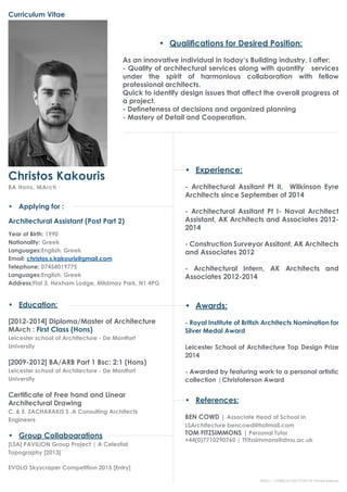 Curriculum Vitae
Christos Kakouris
BA Hons, MArch
•	 Applying for :
Architectural Assistant (Post Part 2)
Year of Birth: 1990
Nationality: Greek
Languages:English, Greek
Email: christos.s.kakouris@gmail.com
Telephone: 07454019775
Languages:English, Greek
Address:Flat 3, Hexham Lodge, Mildmay Park, N1 4PG
•	 Awards:
- Royal Institute of British Architects Nomination for
Silver Medal Award
Leicester School of Architecture Top Design Prize
2014
- Awarded by featuring work to a personal artistic
collection |Christoferson Award
•	 Education:
[2012-2014] Diploma/Master of Architecture
MArch : First Class (Hons)
Leicester school of Architecture - De Montfort
University
[2009-2012] BA/ARB Part 1 Bsc: 2:1 (Hons)
Leicester school of Architecture - De Montfort
University
Certificate of Free hand and Linear
Architectural Drawing
C. & E. ZACHARAKIS S .A Consulting Architects
Engineers
•	 Group Collaboarations
[LSA] PAVILION Group Project | A Celestial
Topography [2013]
EVOLO Skyscraper Competition 2015 [Entry]
•	 Experience:
- Architectural Assitant Pt II, Wilkinson Eyre
Architects since September of 2014
- Architectural Assitant Pt I- Naval Architect
Assistant, AK Architects and Associates 2012-
2014
- Construction Surveyor Assitant, AK Architects
and Associates 2012
- Architectural Intern, AK Architects and
Associates 2012-2014
•	 References:
BEN COWD | Associate Head of School in
LSArchitecture bencowd@hotmail.com
TOM FITZSIMMONS | Personal Tutor
+44(0)7710290760 | TFitzsimmons@dmu.ac.uk
•	 Qualifications for Desired Position:
As an innovative individual in today’s Building industry, I offer:
- Quality of architectural services along with quantity services
under the spirit of harmonious collaboration with fellow
professional architects.
Quick to identify design issues that affect the overall progress of
a project.
- Defineteness of decisions and organized planning
- Mastery of Detail and Cooperation.
PAGE 1 - CURRICULUM VITAE OF Christos Kakouris
 