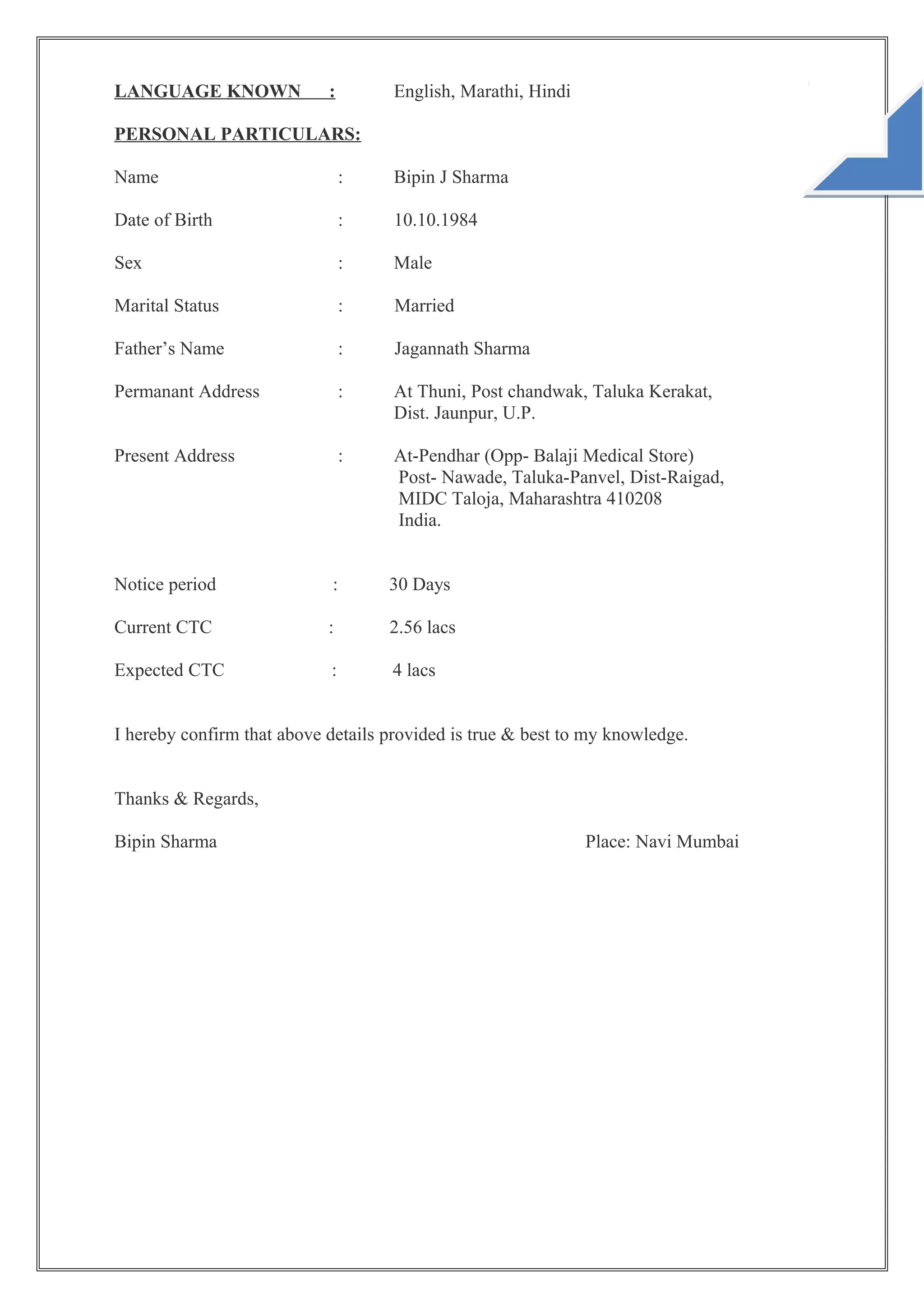 LANGUAGE KNOWN : English, Marathi, Hindi
PERSONAL PARTICULARS:
Name : Bipin J Sharma
Date of Birth : 10.10.1984
Sex : Male
Marital Status : Married
Father’s Name : Jagannath Sharma
Permanant Address : At Thuni, Post chandwak, Taluka Kerakat,
Dist. Jaunpur, U.P.
Present Address : At-Pendhar (Opp- Balaji Medical Store)
Post- Nawade, Taluka-Panvel, Dist-Raigad,
MIDC Taloja, Maharashtra 410208
India.
Notice period : 30 Days
Current CTC : 2.56 lacs
Expected CTC : 4 lacs
I hereby confirm that above details provided is true & best to my knowledge.
Thanks & Regards,
Bipin Sharma Place: Navi Mumbai
 