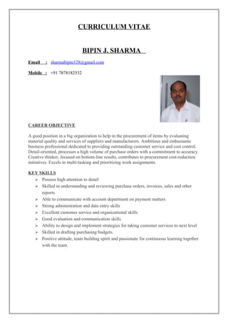 CURRICULUM VITAE
BIPIN J. SHARMA
Email : sharmabipin328@gmail.com
Mobile : +91 7878182532
CAREER OBJECTIVE
A good position in a big organization to help in the procurement of items by evaluating
material quality and services of suppliers and manufacturers. Ambitious and enthusiastic
business professional dedicated to providing outstanding customer service and cost control.
Detail-oriented, processes a high volume of purchase orders with a commitment to accuracy.
Creative thinker, focused on bottom-line results, contributes to procurement cost-reduction
initiatives. Excels in multi-tasking and prioritizing work assignments.
KEY SKILLS
 Possess high attention to detail
 Skilled in understanding and reviewing purchase orders, invoices, sales and other
reports
 Able to communicate with account department on payment matters
 Strong administration and data entry skills
 Excellent customer service and organizational skills
 Good evaluation and communication skills
 Ability to design and implement strategies for taking customer services to next level
 Skilled in drafting purchasing budgets.
 Positive attitude, team building spirit and passionate for continuous learning together
with the team.
 