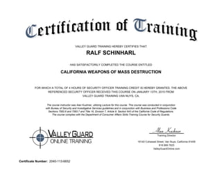 VALLEY GUARD TRAINING HEREBY CERTIFIES THAT
RALF SCHINHARL
HAS SATISFACTORILY COMPLETED THE COURSE ENTITLED
CALIFORNIA WEAPONS OF MASS DESTRUCTION
FOR WHICH A TOTAL OF 4 HOURS OF SECURITY OFFICER TRAINING CREDIT IS HEREBY GRANTED. THE ABOVE
REFERENCED SECURITY OFFICER RECEIVED THIS COURSE ON JANUARY 13TH, 2015 FROM
VALLEY GUARD TRAINING VAN NUYS, CA.
The course instructor was Alan Kushner, utilizing Lecture for this course. This course was conducted in conjunction
with Bureau of Security and Investigative Services guidelines and in conjunction with Business and Professions Code
Sections 7583.6 and 7583.7 and Title 16, Division 7, Article 9, Section 643 of the California Code of Regulations.
The course complies with the Department of Consumer Affairs Skills Training Course for Security Guards.
Certificate Number: 2040-113-6652
 