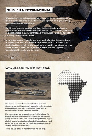 We provide comprehensive construction, logistics, life support and
maintenance services for customers engaged in oil & gas, mining
and humanitarian operations.
As Africa’s premier service provider in these fields, we have a
presence in more than ten countries across the continent, including
regional offices in East, Central and West Africa – and we have the
capacity to serve many more.
Now in our second decade, we are a multi-faceted business based
in Dubai, with over a thousand employees from 27 nations. Our
dedicated teams deliver the services you need in locations such as
South Sudan, Sierra Leone, Kenya, Central African Republic,
Uganda and Somalia and beyond.
THIS IS RA INTERNATIONAL
Why choose RA International?
The proven success of our offer is built on four main
strengths: painstaking research; a problem-solving attitude;
rising to challenges; and not least, our rapid, flexible
responsiveness across Africa and beyond.
For example, we are prepared for rain in the Sahara. We
know how to mitigate the impact of altitude on plant en-
gine performance. Our well-developed logistics and supply
chain is geared to situations where both peacekeepers and
rebels are active. And we can provide full-service catering
at short notice in remote areas.
These are just a few of the many ways we can help.
 