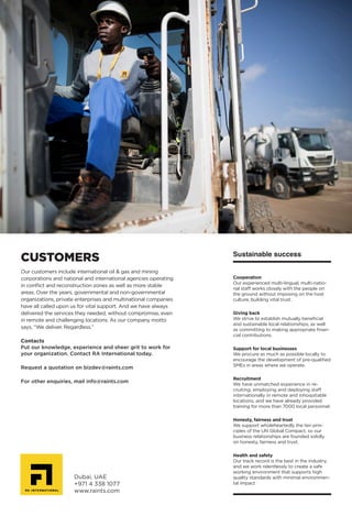 Dubai, UAE
+971 4 338 1077
www.raints.com
Our customers include international oil & gas and mining
corporations and national and international agencies operating
in conflict and reconstruction zones as well as more stable
areas. Over the years, governmental and non-governmental
organizations, private enterprises and multinational companies
have all called upon us for vital support. And we have always
delivered the services they needed, without compromise, even
in remote and challenging locations. As our company motto
says, “We deliver. Regardless.”
Contacts
Put our knowledge, experience and sheer grit to work for
your organization. Contact RA International today.
Request a quotation on bizdev@raints.com
For other enquiries, mail info@raints.com
CUSTOMERS Sustainable success
Cooperation
Our experienced multi-lingual, multi-natio-
nal staff works closely with the people on
the ground without imposing on the host
culture, building vital trust.
Giving back
We strive to establish mutually beneficial
and sustainable local relationships, as well
as committing to making appropriate finan-
cial contributions.
Support for local businesses
We procure as much as possible locally to
encourage the development of pre-qualified
SMEs in areas where we operate.
Recruitment
We have unmatched experience in re-
cruiting, employing and deploying staff
internationally in remote and inhospitable
locations, and we have already provided
training for more than 7000 local personnel.
Honesty, fairness and trust
We support wholeheartedly the ten prin-
ciples of the UN Global Compact, so our
business relationships are founded solidly
on honesty, fairness and trust.
Health and safety
Our track record is the best in the industry,
and we work relentlessly to create a safe
working environment that supports high
quality standards with minimal environmen-
tal impact
 