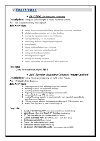 ````
 E x p e r i e n c e
 EL-OFOQ for trading and contracting
Description: Testing and Comissioning for all electro- mechanical systems.
As: Test and commissioning Site Engineer.
Job Activities:.
 making improvements to and offering advice about operational procedures
 scheduling and co-ordinating work to tight deadlines
 ensuring that equipment works to its specification
 creating and carrying out test procedures
 investigating problems, diagnosing/repairing faults
 troubleshooting
 liaising with installation/project engineers
 supervising engineering and technical staff
 writing reports and documentation
 providing technical support
 ensuring safe working conditions
 training maintenance and operative staff where appropriate
Projects:
Cairo international airport TB-2
 EBC-Egyptian Balancing Company “NEBB Certified”
Description: Testing, Adjusting and Balancing for HVAC system Projects.
As: HVAC&TAB Site Engineer.
Job Activities:.
 Preparing technical work according to specified standard.
 Attending technical and negotiation meetings.
 Marketing and sales responsibilities.
 Preparing and monitoring in hand projects time schedules.
 Carry out & follow up TAB site works.
 Leading Measuring teams for in hand projects for carrying out all required tasks
according to specifications.
 Offering technical solutions for issues occurred during all TAB execution fazes
 Making final reports for in hand executed projects
Projects:
 BADEA “Sudan Country” Cons-Moharam Bakhoum, Cont-Shuttering
 Wadi Degla Sporting Club2 -6th
October-Cont.Egy.Pro
 6th
October -electric production station-Cont.ECS
 Capital Business Park - Cons.Khatib&Alami - Cont. Dorra Group
 Sokhna power plant-cont.Techint
 Qatari diar sales center-cont.Concept.
 Schnieder electric factory./Badr city.
 EL-Sallam international hospital – cont orascom-sub.cont.MCC
 