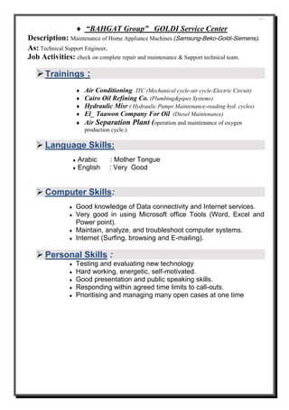 ````
 “BAHGAT Group” GOLDI Service Center
Description: Maintenance of Home Appliance Machines (Samsung-Beko-Goldi-Siemens).
As: Technical Support Engineer.
Job Activities: check on complete repair and maintenance & Support technical team.
Trainings :
 Air Conditioning ITC (Mechanical cycle-air cycle-Electric Circuit)
 Cairo Oil Refining Co. (Plumbing&pipes Systems)
 Hydraulic Misr ( Hydraulic Pumps Maintenance-reading hyd. cycles)
 El_ Taawon Company For Oil (Diesel Maintenance)
 Air Separation Plant (operation and maintenance of oxygen
production cycle.)
 Language Skills:
 Arabic : Mother Tongue
 English : Very Good
 Computer Skills:
 Good knowledge of Data connectivity and Internet services.
 Very good in using Microsoft office Tools (Word, Excel and
Power point).
 Maintain, analyze, and troubleshoot computer systems.
 Internet (Surfing, browsing and E-mailing).
 Personal Skills :
 Testing and evaluating new technology
 Hard working, energetic, self-motivated.
 Good presentation and public speaking skills.
 Responding within agreed time limits to call-outs.
 Prioritising and managing many open cases at one time
 